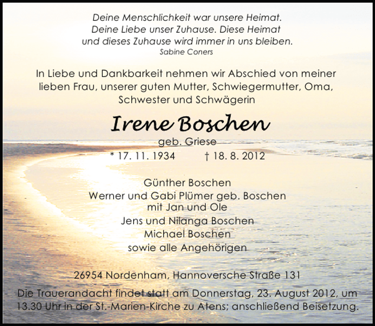 <p>Deine Menschlichkeit war unsere Heimat.<br />Deine Liebe unser Zuhause. Diese Heimat<br />und dieses Zuhause wird immer in uns bleiben.<br />Sabine Coners</p><p>In Liebe und Dankbarkeit nehmen wir Abschied von meiner<br />lieben Frau, unserer guten Mutter, Schwiegermutter, Oma,<br />Schwester und Schwägerin</p><p>geb. Griese<br />* 17. 11. 1934<br />† 18. 8. 2012<br />Günther Boschen<br />Werner und Gabi Plümer geb. Boschen<br />mit Jan und Ole<br />Jens und Nilanga Boschen<br />Michael Boschen<br />sowie alle Angehörigen<br />26954 Nordenham, Hannoversche Straße 131<br />Die Trauerandacht findet statt am Donnerstag, 23. August 2012, um<br />13.30 Uhr in der St.-Marien-Kirche zu Atens; anschließend Beisetzung.</p>