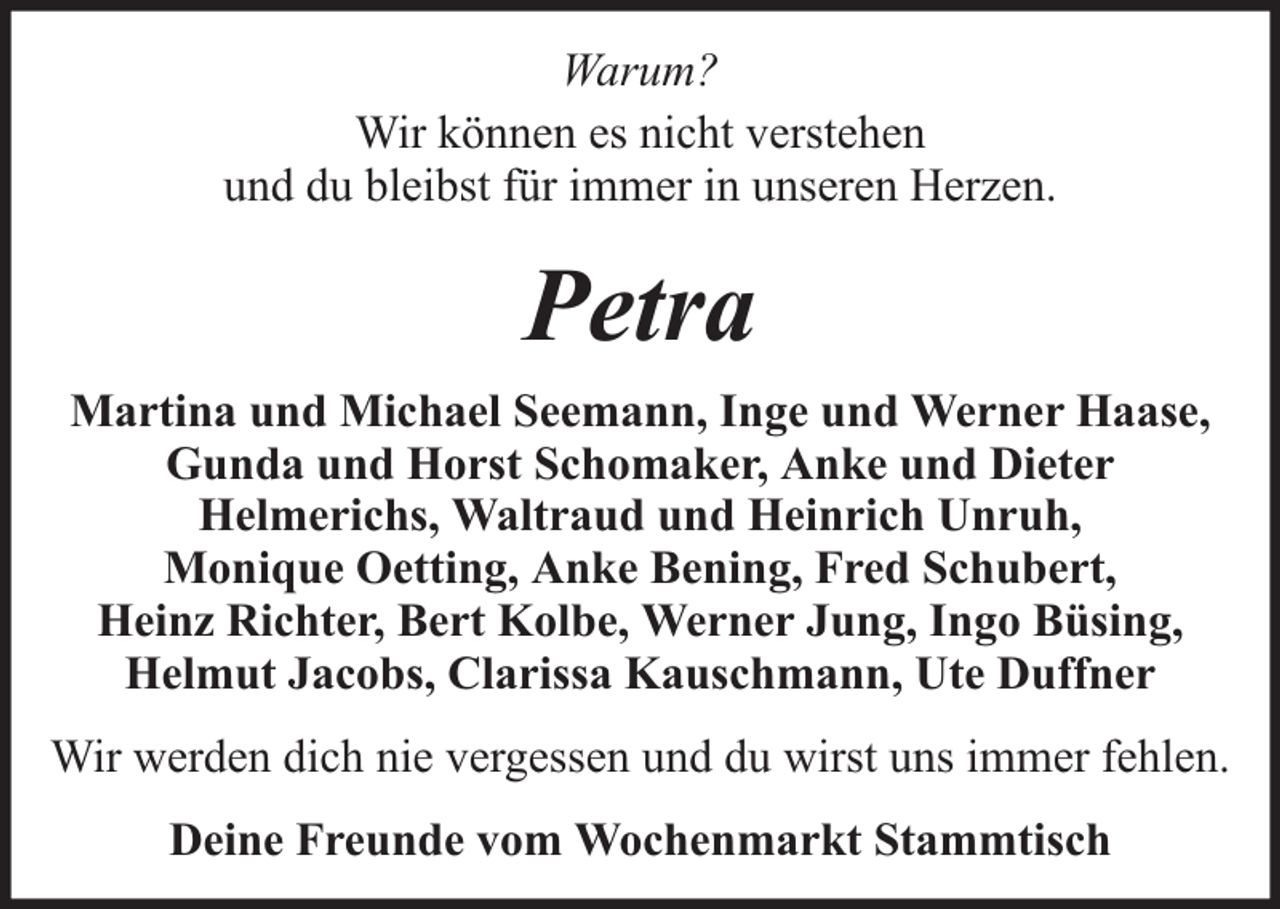 <p>Warum?<br />Wir können es nicht verstehen<br />und du bleibst für immer in unseren Herzen.</p><p>Petra<br />Martina und Michael Seemann, Inge und Werner Haase,<br />Gunda und Horst Schomaker, Anke und Dieter<br />Helmerichs, Waltraud und Heinrich Unruh,<br />Monique Oetting, Anke Bening, Fred Schubert,<br />Heinz Richter, Bert Kolbe, Werner Jung, Ingo Büsing,<br />Helmut Jacobs, Clarissa Kauschmann, Ute Duffner<br />Wir werden dich nie vergessen und du wirst uns immer fehlen.<br />Deine Freunde vom Wochenmarkt Stammtisch</p>