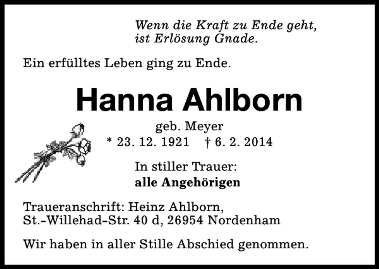 <p>Wenn die Kraft zu Ende geht,<br />ist Erlösung Gnade.<br />Ein erfülltes Leben ging zu Ende.</p><p>Hanna Ahlborn<br />geb. Meyer<br />* 23. 12. 1921 † 6. 2. 2014<br />In stiller Trauer:<br />alle Angehörigen<br />Traueranschrift: Heinz Ahlborn,<br />St.-Willehad-Str. 40 d, 26954 Nordenham<br />Wir haben in aller Stille Abschied genommen.</p>