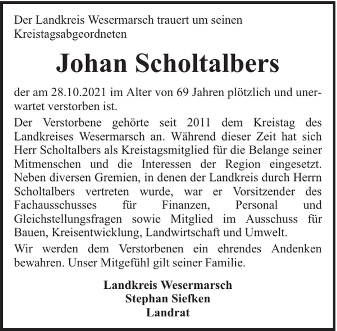 <p>Der Landkreis Wesermarsch trauert um seinen<br />Kreistagsabgeordneten</p><p>Johan Scholtalbers<br />der am 28.10.2021 im Alter von 69 Jahren plötzlich und unerwartet verstorben ist.<br />Der Verstorbene gehörte seit 2011 dem Kreistag des<br />Landkreises Wesermarsch an. Während dieser Zeit hat sich<br />Herr Scholtalbers als Kreistagsmitglied für die Belange seiner<br />Mitmenschen und die Interessen der Region eingesetzt.<br />Neben diversen Gremien, in denen der Landkreis durch Herrn<br />Scholtalbers vertreten wurde, war er Vorsitzender des<br />Fachausschusses<br />für<br />Finanzen,<br />Personal<br />und<br />Gleichstellungsfragen sowie Mitglied im Ausschuss für<br />Bauen, Kreisentwicklung, Landwirtschaft und Umwelt.<br />Wir werden dem Verstorbenen ein ehrendes Andenken<br />bewahren. Unser Mitgefühl gilt seiner Familie.<br />Landkreis Wesermarsch<br />Stephan Siefken<br />Landrat</p>