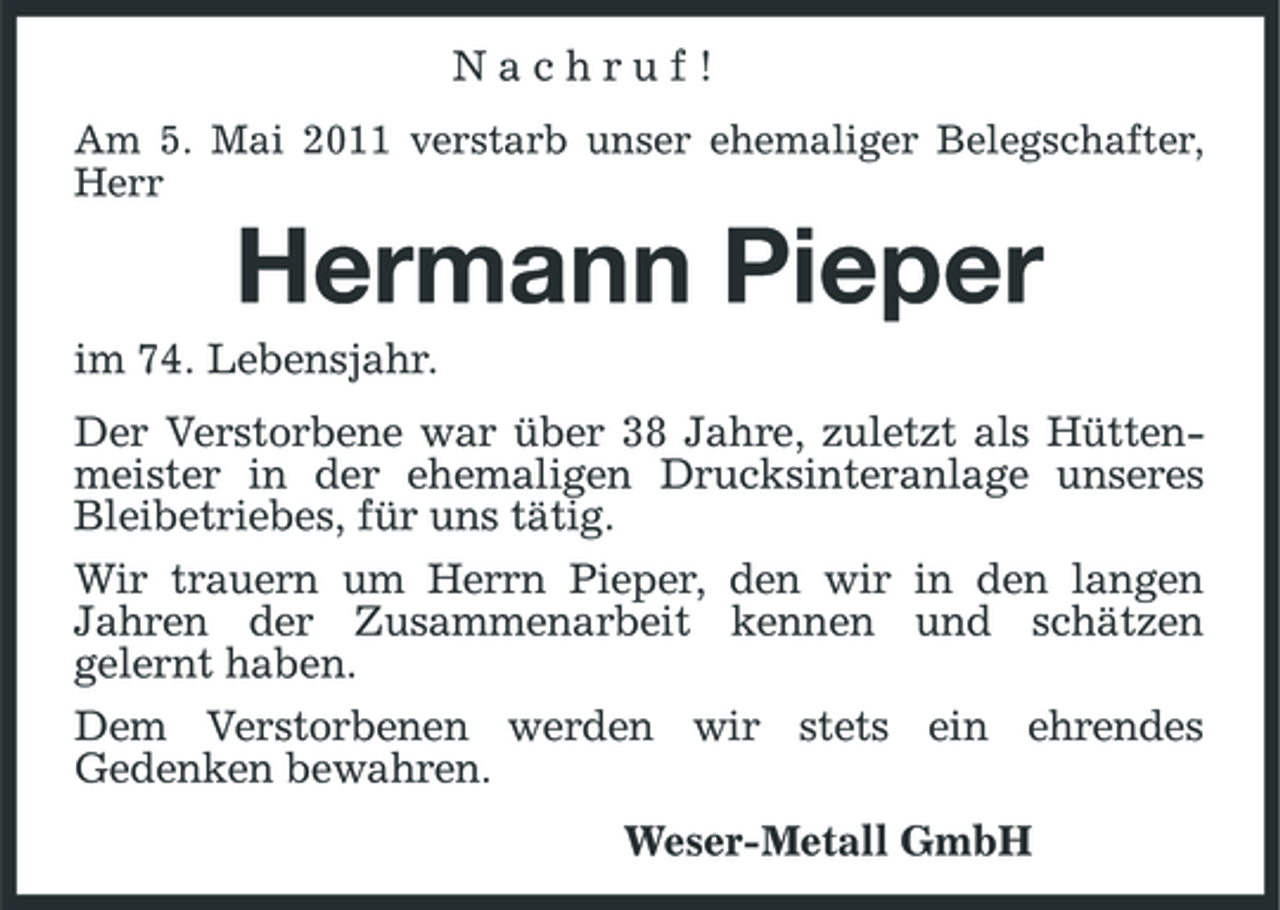 <p>Nachruf!<br />Am 5. Mai 2011 verstarb unser ehemaliger Belegschafter, Herr</p><p>Hermann Pieper<br />im 74. Lebensjahr. Der Verstorbene war über 38 Jahre, zuletzt als Hüttenmeister in der ehemaligen Drucksinteranlage unseres Bleibetriebes, für uns tätig. Wir trauern um Herrn Pieper, den wir in den langen Jahren der Zusammenarbeit kennen und schätzen gelernt haben. Dem Verstorbenen werden wir stets ein ehrendes Gedenken bewahren. Weser-Metall GmbH</p>