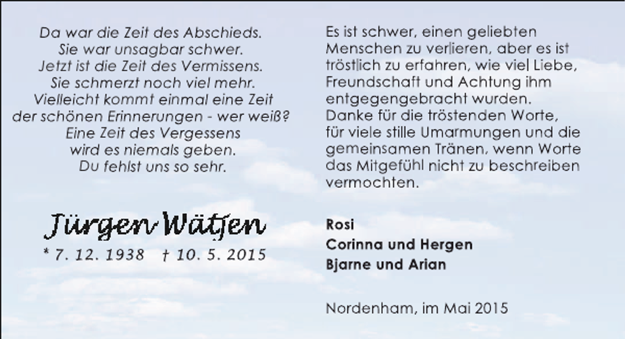<p>Da war die Zeit des Abschieds.<br />Sie war unsagbar schwer.<br />Jetzt ist die Zeit des Vermissens.<br />Sie schmerzt noch viel mehr.<br />Vielleicht kommt einmal eine Zeit<br />der schönen Erinnerungen - wer weiß?<br />Eine Zeit des Vergessens<br />wird es niemals geben.<br />Du fehlst uns so sehr.</p><p>* 7. 12. 1938</p><p>† 10. 5. 2015</p><p>Es ist schwer, einen geliebten<br />Menschen zu verlieren, aber es ist<br />tröstlich zu erfahren, wie viel Liebe,<br />Freundschaft und Achtung ihm<br />entgegengebracht wurden.<br />Danke für die tröstenden Worte,<br />für viele stille Umarmungen und die<br />gemeinsamen Tränen, wenn Worte<br />das Mitgefühl nicht zu beschreiben<br />vermochten.<br />Rosi<br />Corinna und Hergen<br />Bjarne und Arian<br />Nordenham, im Mai 2015</p>