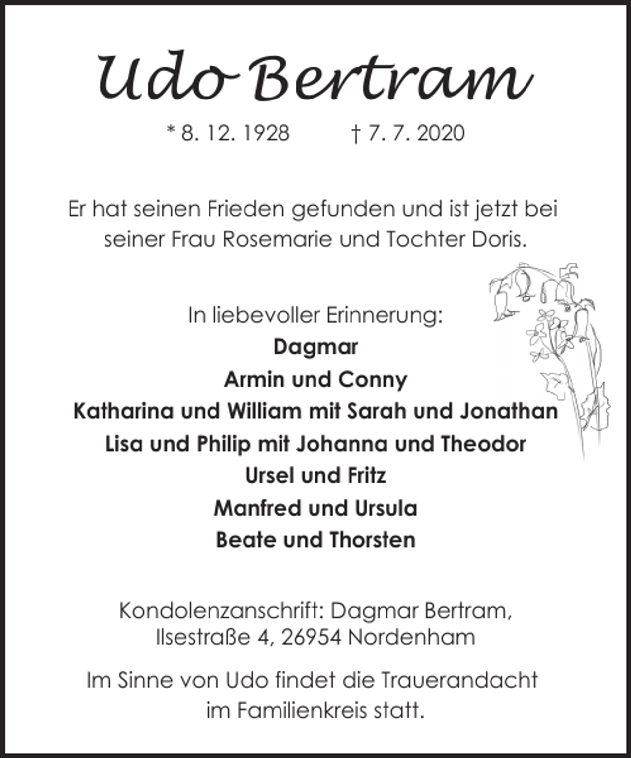 <p>Udo Bertram<br />* 8. 12. 1928</p><p>† 7. 7. 2020</p><p>Er hat seinen Frieden gefunden und ist jetzt bei<br />seiner Frau Rosemarie und Tochter Doris.<br />In liebevoller Erinnerung:<br />Dagmar<br />Armin und Conny<br />Katharina und William mit Sarah und Jonathan<br />Lisa und Philip mit Johanna und Theodor<br />Ursel und Fritz<br />Manfred und Ursula<br />Beate und Thorsten<br />Kondolenzanschrift: Dagmar Bertram,<br />Ilsestraße 4, 26954 Nordenham<br />Großer Kuhlenweg 76 d, 26125 Oldenburg<br />Im Sinne von Udo findet die Trauerandacht<br />im Familienkreis statt.</p>