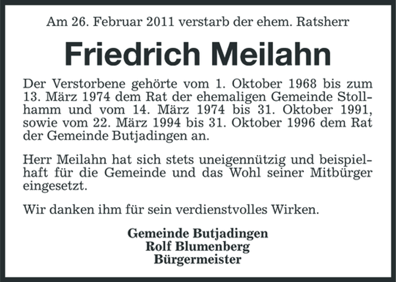 <p>Am 26. Februar 2011 verstarb der ehem. Ratsherr</p><p>Friedrich Meilahn<br />Der Verstorbene gehörte vom 1. Oktober 1968 bis zum 13. März 1974 dem Rat der ehemaligen Gemeinde Stollhamm und vom 14. März 1974 bis 31. Oktober 1991, sowie vom 22. März 1994 bis 31. Oktober 1996 dem Rat der Gemeinde Butjadingen an. Herr Meilahn hat sich stets uneigennützig und beispielhaft für die Gemeinde und das Wohl seiner Mitbürger eingesetzt. Wir danken ihm für sein verdienstvolles Wirken. Gemeinde Butjadingen Rolf Blumenberg Bürgermeister</p>
