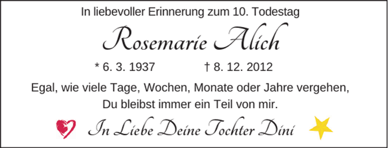 <p>In liebevoller Erinnerung zum 10. Todestag</p><p>Rosemarie Alich</p><p>* 6. 3. 1937</p><p>† 8. 12. 2012</p><p>Egal, wie viele Tage, Wochen, Monate oder Jahre vergehen,<br />Du bleibst immer ein Teil von mir.</p><p>In Liebe Deine Tochter Dini</p>