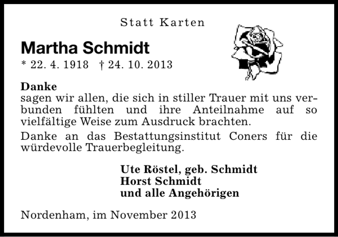 <p>S t a t t K a rt e n</p><p>Martha Schmidt</p><p>* 22. 4. 1918 † 24. 10. 2013<br />Danke<br />sagen wir allen, die sich in stiller Trauer mit uns verbunden fühlten und ihre Anteilnahme auf so<br />vielfältige Weise zum Ausdruck brachten.<br />Danke an das Bestattungsinstitut Coners für die<br />würdevolle Trauerbegleitung.<br />Ute Röstel, geb. Schmidt<br />Horst Schmidt<br />und alle Angehörigen<br />Nordenham, im November 2013</p>