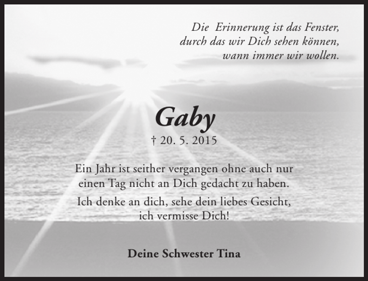 <p>Die Erinnerung ist das Fenster,<br />durch das wir Dich sehen können,<br />wann immer wir wollen.</p><p>Gaby</p><p>† 20. 5. 2015<br />Ein Jahr ist seither vergangen ohne auch nur<br />einen Tag nicht an Dich gedacht zu haben.<br />Ich denke an dich, sehe dein liebes Gesicht,<br />ich vermisse Dich!<br />Deine Schwester Tina</p>