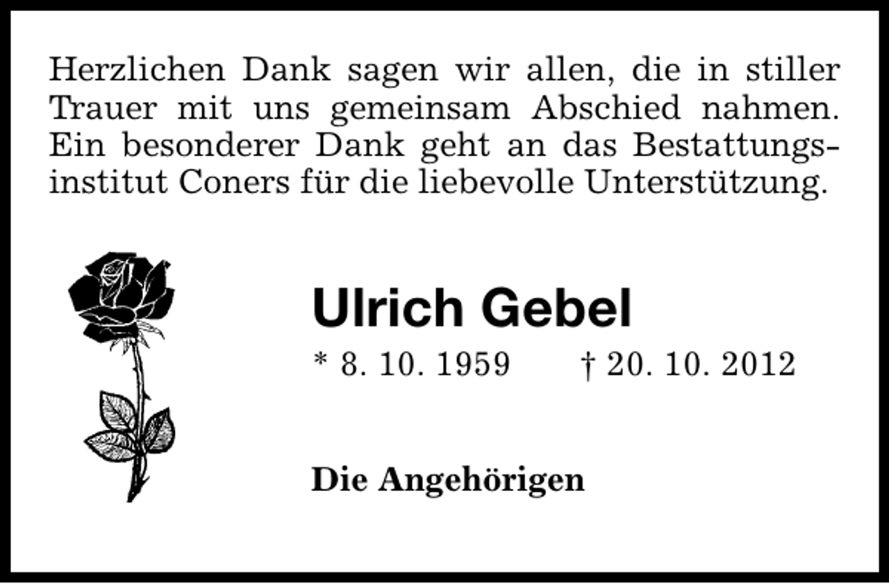 <p>Herzlichen Dank sagen wir allen, die in stiller<br />Trauer mit uns gemeinsam Abschied nahmen.<br />Ein besonderer Dank geht an das Bestattungsinstitut Coners für die liebevolle Unterstützung.</p><p>Ulrich Gebel<br />* 8. 10. 1959</p><p>† 20. 10. 2012</p><p>Die Angehörigen</p>