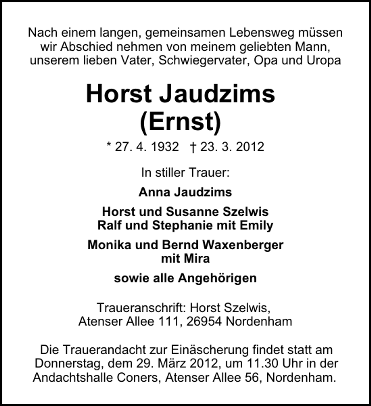 <p>Nach einem langen, gemeinsamen Lebensweg müssen<br />wir Abschied nehmen von meinem geliebten Mann,<br />unserem lieben Vater, Schwiegervater, Opa und Uropa</p><p>Horst Jaudzims<br />(Ernst)<br />* 27. 4. 1932 † 23. 3. 2012<br />In stiller Trauer:<br />Anna Jaudzims<br />Horst und Susanne Szelwis<br />Ralf und Stephanie mit Emily<br />Monika und Bernd Waxenberger<br />mit Mira<br />sowie alle Angehörigen<br />Traueranschrift: Horst Szelwis,<br />Atenser Allee 111, 26954 Nordenham<br />Die Trauerandacht zur Einäscherung findet statt am<br />Donnerstag, dem 29. März 2012, um 11.30 Uhr in der<br />Andachtshalle Coners, Atenser Allee 56, Nordenham.</p>