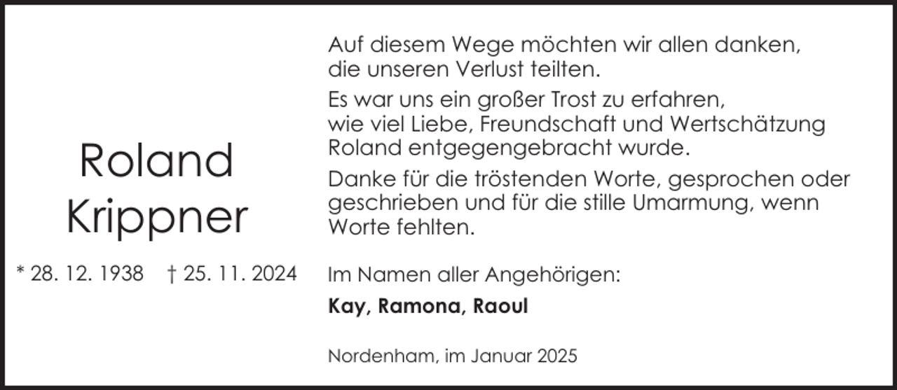 <p>Roland<br />Krippner<br />* 28. 12. 1938</p><p>† 25. 11. 2024</p><p>Auf diesem Wege möchten wir allen danken,<br />die unseren Verlust teilten.<br />Es war uns ein großer Trost zu erfahren,<br />wie viel Liebe, Freundschaft und Wertschätzung<br />Roland entgegengebracht wurde.<br />Danke für die tröstenden Worte, gesprochen oder<br />geschrieben und für die stille Umarmung, wenn<br />Worte fehlten.<br />Im Namen aller Angehörigen:<br />Kay, Ramona, Raoul<br />Nordenham, im Januar 2025</p>