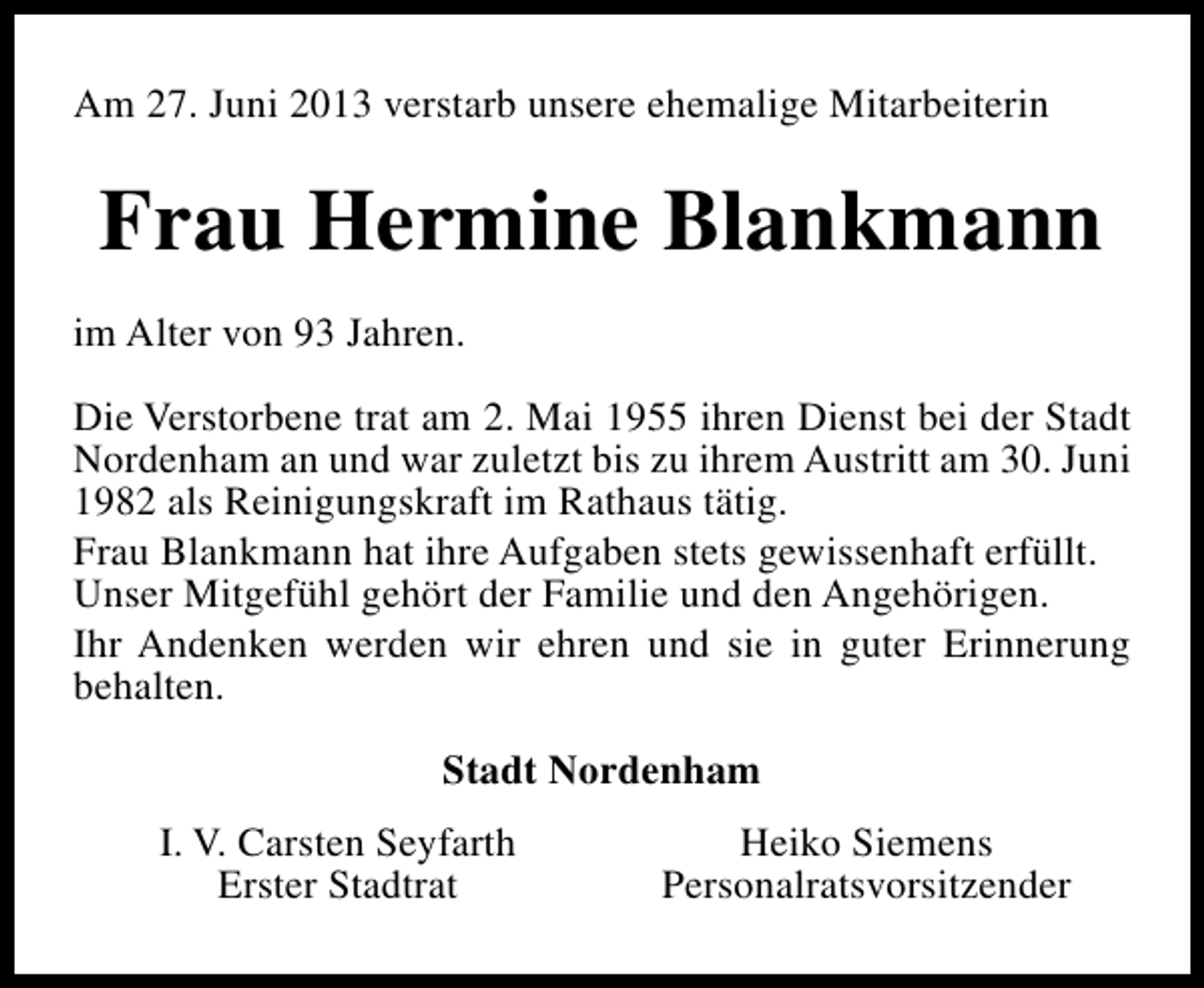 <p>Am 27. Juni 2013 verstarb unsere ehemalige Mitarbeiterin</p><p>Frau Hermine Blankmann<br />im Alter von 93 Jahren.<br />Die Verstorbene trat am 2. Mai 1955 ihren Dienst bei der Stadt<br />Nordenham an und war zuletzt bis zu ihrem Austritt am 30. Juni<br />1982 als Reinigungskraft im Rathaus tätig.<br />Frau Blankmann hat ihre Aufgaben stets gewissenhaft erfüllt.<br />Unser Mitgefühl gehört der Familie und den Angehörigen.<br />Ihr Andenken werden wir ehren und sie in guter Erinnerung<br />behalten.<br />Stadt Nordenham<br />I. V. Carsten Seyfarth<br />Erster Stadtrat</p><p>Heiko Siemens<br />Personalratsvorsitzender</p>