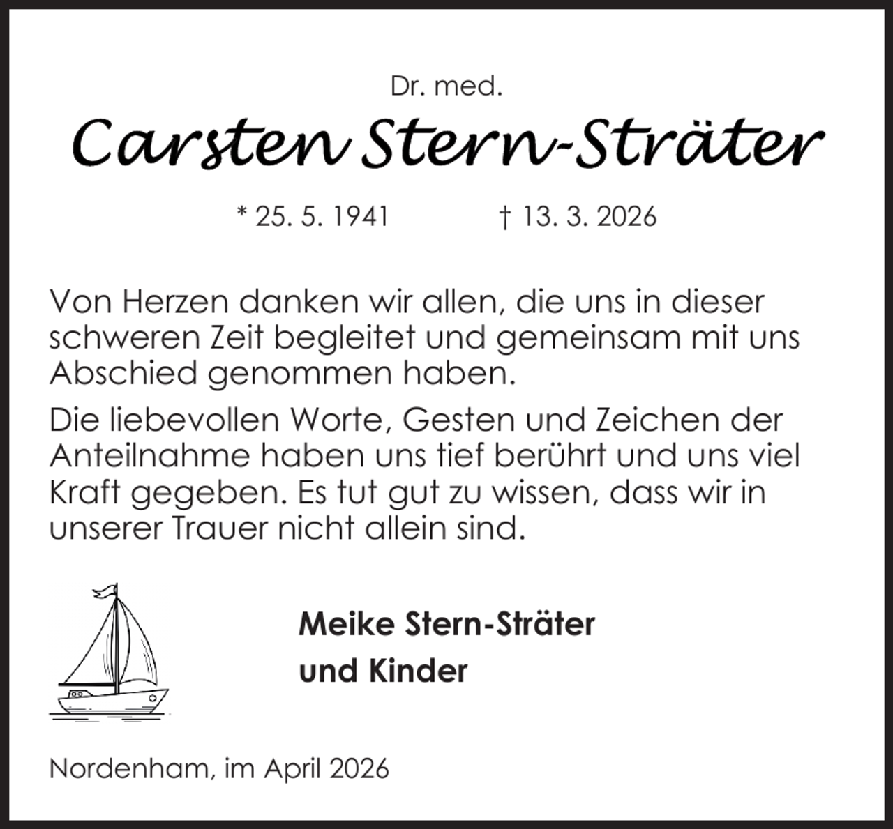 <p>Dr. med.</p><p>* 25. 5. 1941</p><p>† 13. 3. 2026</p><p>Von Herzen danken wir allen, die uns in dieser<br />schweren Zeit begleitet und gemeinsam mit uns<br />Abschied genommen haben.<br />Die liebevollen Worte, Gesten und Zeichen der<br />Anteilnahme haben uns tief berührt und uns viel<br />Kraft gegeben. Es tut gut zu wissen, dass wir in<br />unserer Trauer nicht allein sind.<br />Meike Stern-Sträter<br />und Kinder<br />Nordenham, im April 2026</p>