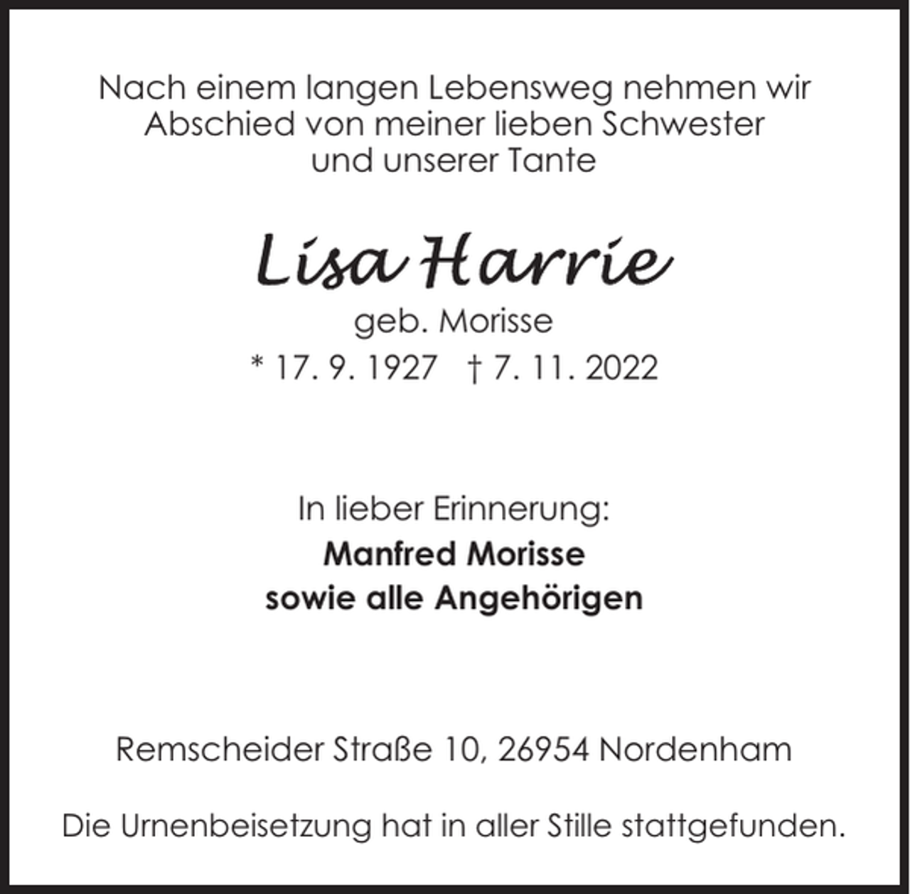 <p>Nach einem langen Lebensweg nehmen wir<br />Abschied von meiner lieben Schwester<br />und unserer Tante</p><p>geb. Morisse<br />* 17. 9. 1927 † 7. 11. 2022</p><p>In lieber Erinnerung:<br />Manfred Morisse<br />sowie alle Angehörigen</p><p>Remscheider Straße 10, 26954 Nordenham<br />Die Urnenbeisetzung hat in aller Stille stattgefunden.</p>