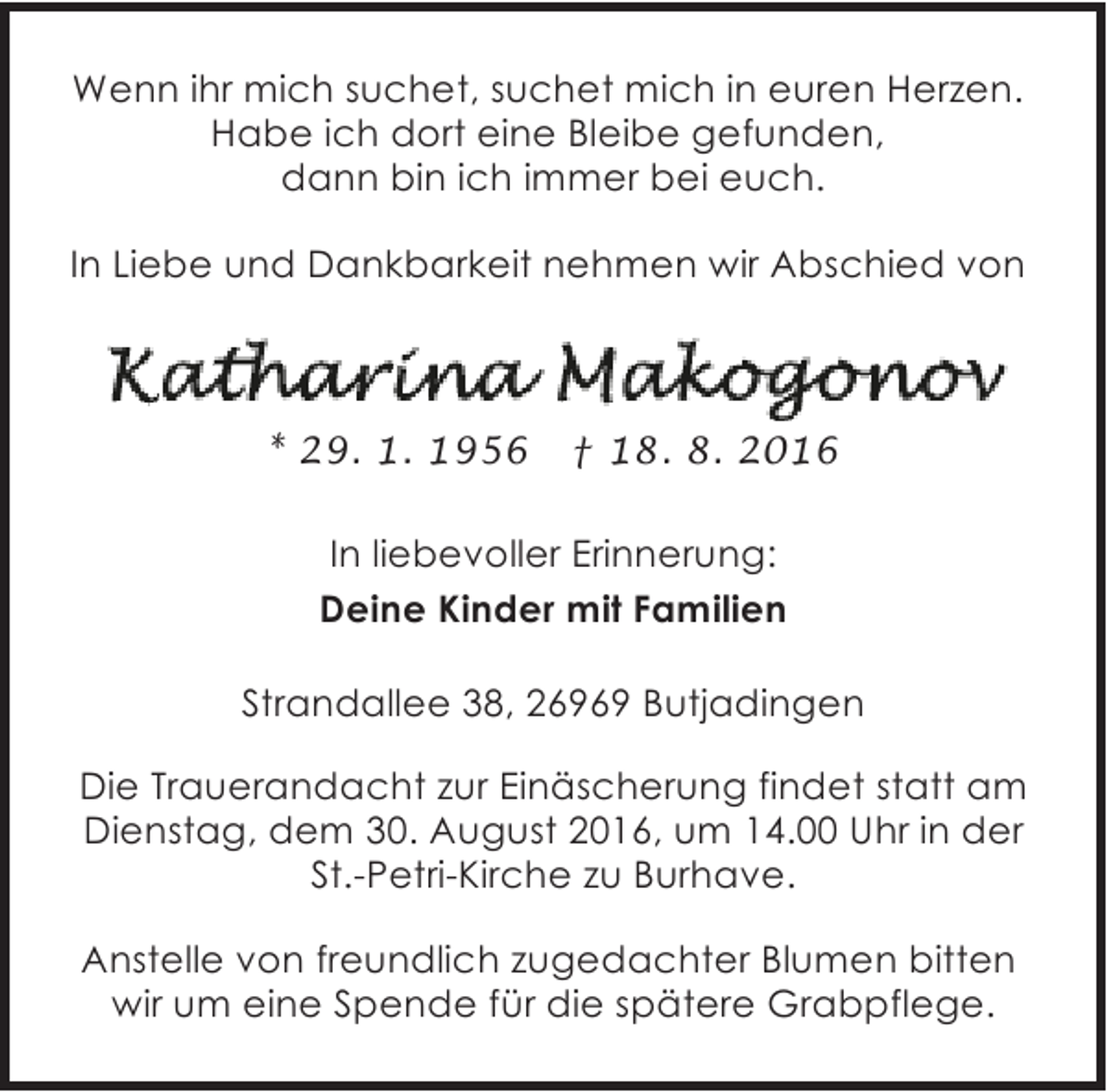 <p>Wenn ihr mich suchet, suchet mich in euren Herzen.<br />Habe ich dort eine Bleibe gefunden,<br />dann bin ich immer bei euch.<br />In Liebe und Dankbarkeit nehmen wir Abschied von</p><p>* 29. 1. 1956</p><p>† 18. 8. 2016</p><p>In liebevoller Erinnerung:<br />Deine Kinder mit Familien<br />Strandallee 38, 26969 Butjadingen<br />Die Trauerandacht zur Einäscherung findet statt am<br />Dienstag, dem 30. August 2016, um 14.00 Uhr in der<br />St.-Petri-Kirche zu Burhave.<br />Anstelle von freundlich zugedachter Blumen bitten<br />wir um eine Spende für die spätere Grabpflege.</p>