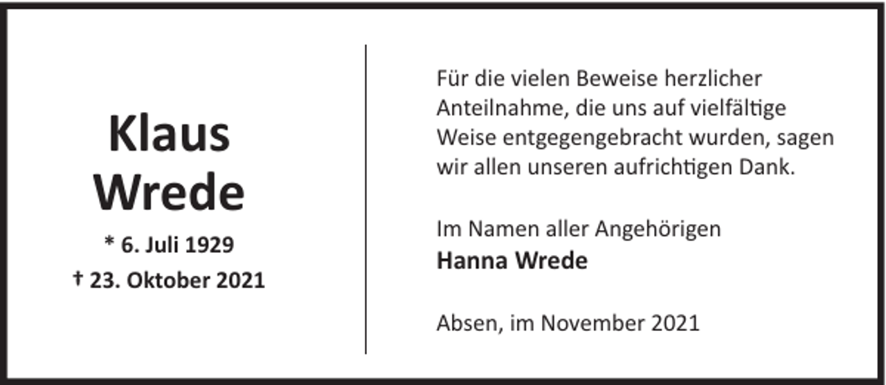 <p>Klaus<br />Wrede</p><p>* 6. Juli 1929<br />† 23. Oktober 2021</p><p>Für die vielen Beweise herzlicher<br />Anteilnahme, die uns auf vielfältige<br />Weise entgegengebracht wurden, sagen<br />wir allen unseren aufrichtigen Dank.<br />Im Namen aller Angehörigen</p><p>Hanna Wrede</p><p>Absen, im November 2021</p>