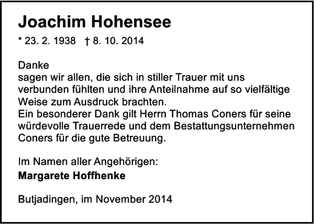 <p>Joachim Hohensee<br />* 23. 2. 1938 † 8. 10. 2014</p><p>Danke<br />sagen wir allen, die sich in stiller Trauer mit uns<br />verbunden fühlten und ihre Anteilnahme auf so vielfältige<br />Weise zum Ausdruck brachten.<br />Ein besonderer Dank gilt Herrn Thomas Coners für seine<br />würdevolle Trauerrede und dem Bestattungsunternehmen<br />Coners für die gute Betreuung.<br />Im Namen aller Angehörigen:<br />Margarete Hoffhenke<br />Butjadingen, im November 2014</p>