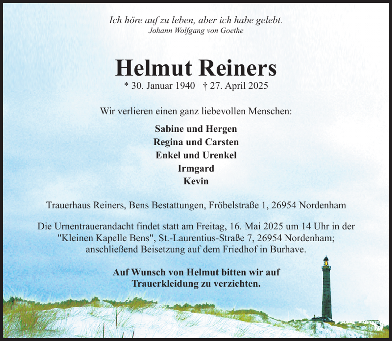 <p>Ich höre auf zu leben, aber ich habe gelebt.<br />Johann Wolfgang von Goethe</p><p>Helmut Reiners<br />* 30. Januar 1940 † 27. April 2025</p><p>Wir verlieren einen ganz liebevollen Menschen:<br />Sabine und Hergen<br />Regina und Carsten<br />Enkel und Urenkel<br />Irmgard<br />Kevin<br />Trauerhaus Reiners, Bens Bestattungen, Fröbelstraße 1, 26954 Nordenham<br />Die Urnentrauerandacht findet statt am Freitag, 16. Mai 2025 um 14 Uhr in der<br />"Kleinen Kapelle Bens", St.-Laurentius-Straße 7, 26954 Nordenham;<br />anschließend Beisetzung auf dem Friedhof in Burhave.<br />Auf Wunsch von Helmut bitten wir auf<br />Trauerkleidung zu verzichten.</p>