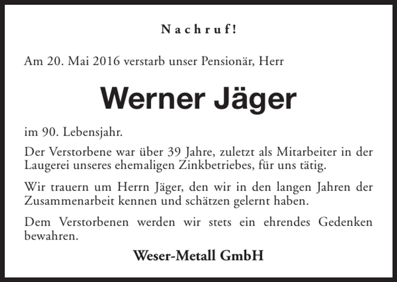 <p>Nachruf!<br />Am 20. Mai 2016 verstarb unser Pensionär, Herr</p><p>Werner Jäger<br />im 90. Lebensjahr.<br />Der Verstorbene war über 39 Jahre, zuletzt als Mitarbeiter in der<br />Laugerei unseres ehemaligen Zinkbetriebes, für uns tätig.<br />Wir trauern um Herrn Jäger, den wir in den langen Jahren der<br />Zusammenarbeit kennen und schätzen gelernt haben.<br />Dem Verstorbenen werden wir stets ein ehrendes Gedenken<br />bewahren.</p><p>Weser-Metall GmbH</p>