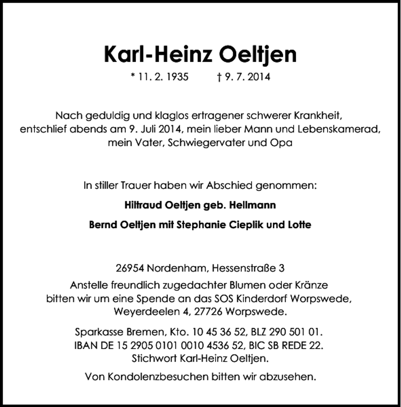 <p>Karl-Heinz Oeltjen<br />* 11. 2. 1935</p><p>† 9. 7. 2014</p><p>Nach geduldig und klaglos ertragener schwerer Krankheit,<br />entschlief abends am 9. Juli 2014, mein lieber Mann und Lebenskamerad,<br />mein Vater, Schwiegervater und Opa</p><p>In stiller Trauer haben wir Abschied genommen:<br />Hiltraud Oeltjen geb. Hellmann<br />Bernd Oeltjen mit Stephanie Cieplik und Lotte</p><p>26954 Nordenham, Hessenstraße 3<br />Anstelle freundlich zugedachter Blumen oder Kränze<br />bitten wir um eine Spende an das SOS Kinderdorf Worpswede,<br />Weyerdeelen 4, 27726 Worpswede.<br />Sparkasse Bremen, Kto. 10 45 36 52, BLZ 290 5.<br />IBAN DE 15 2905 0101 0010 4536 52, BIC SB REDE 22.<br />Stichwort Karl-Heinz Oeltjen.<br />Von Kondolenzbesuchen bitten wir abzusehen.</p>