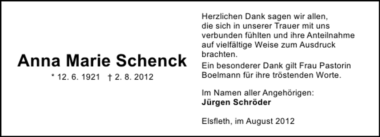 <p>Anna Marie Schenck<br />* 12. 6. 1921 † 2. 8. 2012</p><p>Herzlichen Dank sagen wir allen,<br />die sich in unserer Trauer mit uns<br />verbunden fühlten und ihre Anteilnahme<br />auf vielfältige Weise zum Ausdruck<br />brachten.<br />Ein besonderer Dank gilt Frau Pastorin<br />Boelmann für ihre tröstenden Worte.<br />Im Namen aller Angehörigen:<br />Jürgen Schröder<br />Elsfleth, im August 2012</p>