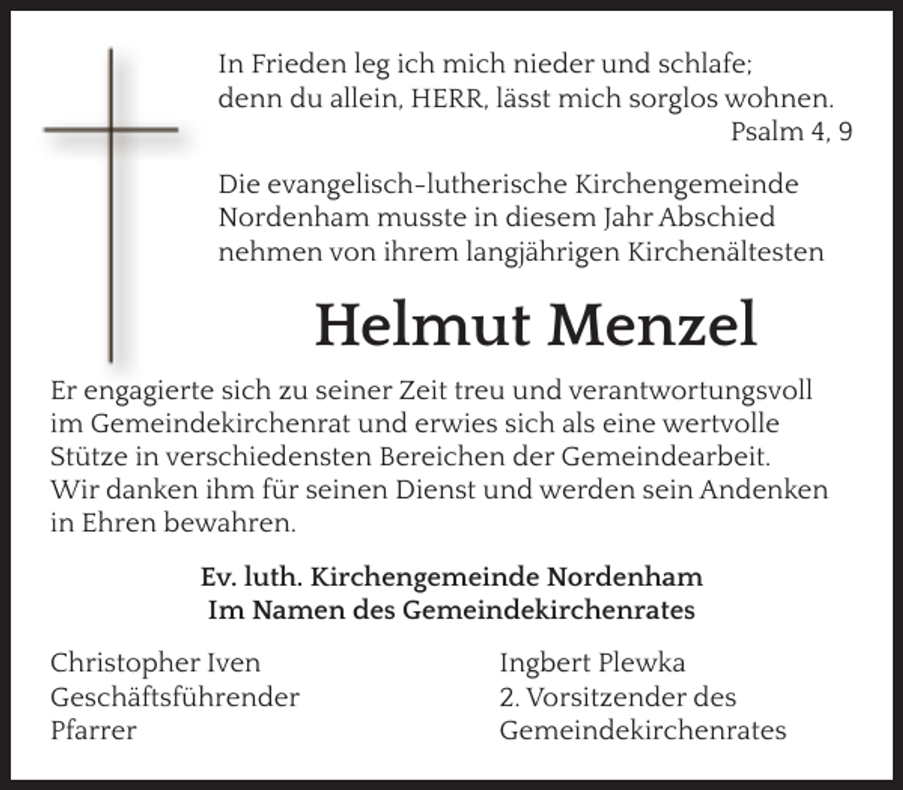 <p>In Frieden leg ich mich nieder und schlafe;<br />denn du allein, HERR, lässt mich sorglos wohnen.<br />Psalm 4, 9<br />Die evangelisch-lutherische Kirchengemeinde<br />Nordenham musste in diesem Jahr Abschied<br />nehmen von ihrem langjährigen Kirchenältesten</p><p>Helmut Menzel<br />Er engagierte sich zu seiner Zeit treu und verantwortungsvoll<br />im Gemeindekirchenrat und erwies sich als eine wertvolle<br />Stütze in verschiedensten Bereichen der Gemeindearbeit.<br />Wir danken ihm für seinen Dienst und werden sein Andenken<br />in Ehren bewahren.<br />Ev. luth. Kirchengemeinde Nordenham<br />Im Namen des Gemeindekirchenrates<br />Christopher Iven<br />Geschäftsführender<br />Pfarrer</p><p>Ingbert Plewka<br />2. Vorsitzender des<br />Gemeindekirchenrates</p>