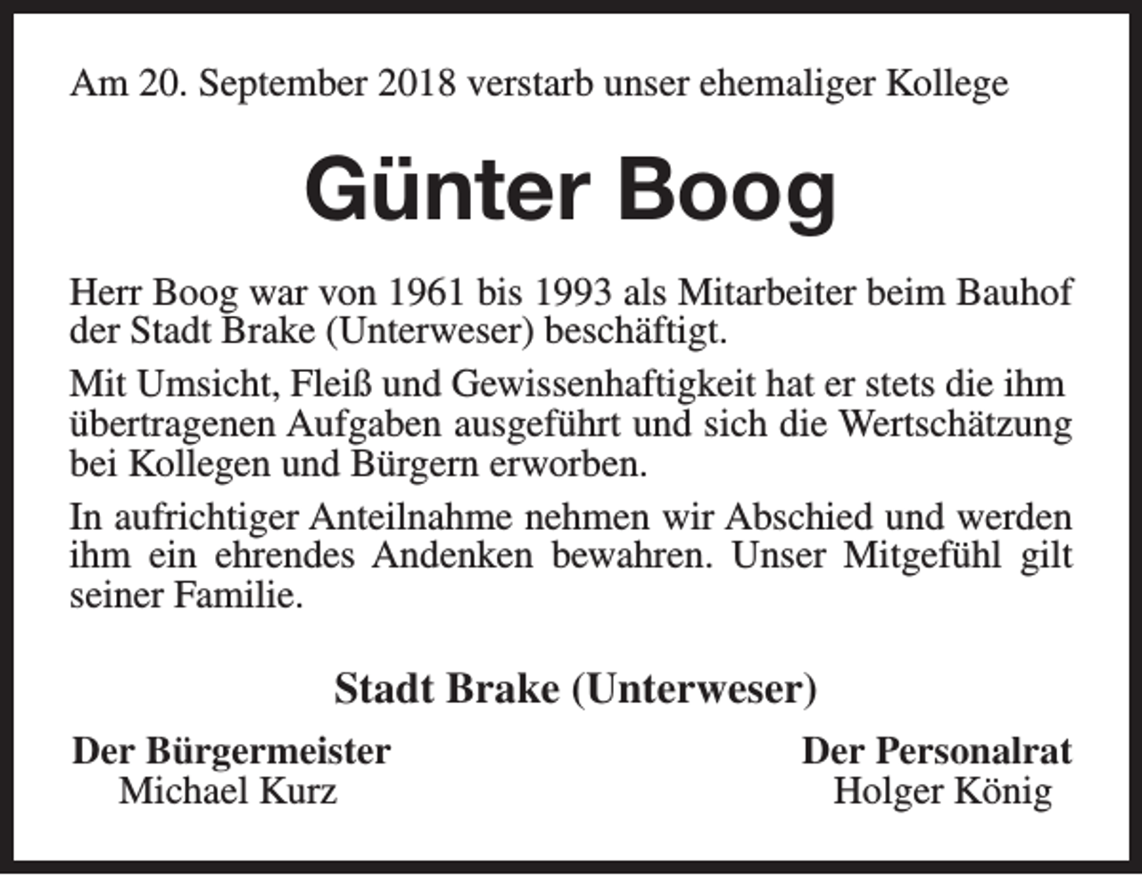 <p>Am 20. September 2018 verstarb unser ehemaliger Kollege</p><p>Günter Boog<br />Herr Boog war von 1961 bis 1993 als Mitarbeiter beim Bauhof<br />der Stadt Brake (Unterweser) beschäftigt.<br />Mit Umsicht, Fleiß und Gewissenhaftigkeit hat er stets die ihm<br />übertragenen Aufgaben ausgeführt und sich die Wertschätzung<br />bei Kollegen und Bürgern erworben.<br />In aufrichtiger Anteilnahme nehmen wir Abschied und werden<br />ihm ein ehrendes Andenken bewahren. Unser Mitgefühl gilt<br />seiner Familie.</p><p>Stadt Brake (Unterweser)<br />Der Bürgermeister<br />Michael Kurz</p><p>Der Personalrat<br />Holger König</p>