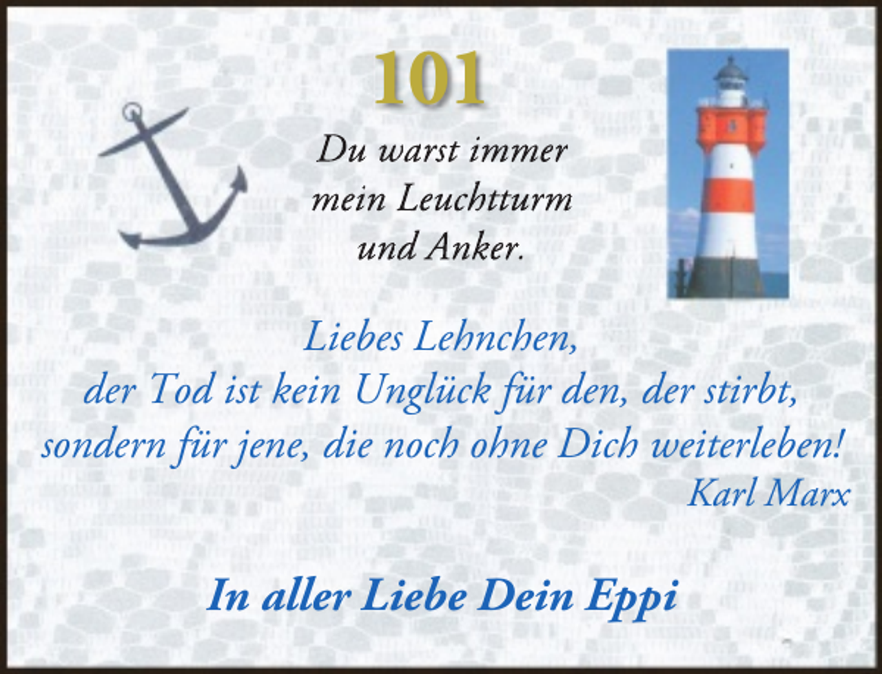 <p>101</p><p>Du warst immer<br />mein Leuchtturm<br />und Anker.</p><p>Liebes Lehnchen,<br />der Tod ist kein Unglück für den, der stirbt,<br />sondern für jene, die noch ohne Dich weiterleben!</p><p>Karl Marx</p><p>In aller Liebe Dein Eppi</p>