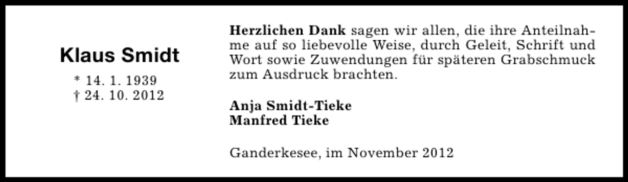 <p>Klaus Smidt<br />* 14. 1. 1939<br />† 24. 10. 2012</p><p>Herzlichen Dank sagen wir allen, die ihre Anteilnahme auf so liebevolle Weise, durch Geleit, Schrift und<br />Wort sowie Zuwendungen für späteren Grabschmuck<br />zum Ausdruck brachten.<br />Anja Smidt-Tieke<br />Manfred Tieke<br />Ganderkesee, im November 2012</p>