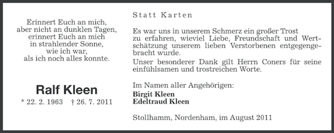 <p>Statt Karten<br />Erinnert Euch an mich,<br />aber nicht an dunklen Tagen,<br />erinnert Euch an mich<br />in strahlender Sonne,<br />wie ich war,<br />als ich noch alles konnte.</p><p>Ralf Kleen<br />* 22. 2. 1963</p><p>† 26. 7. 2011</p><p>Es war uns in unserem Schmerz ein großer Trost<br />zu erfahren, wieviel Liebe, Freundschaft und Wertschätzung unserem lieben Verstorbenen entgegengebracht wurde.<br />Unser besonderer Dank gilt Herrn Coners für seine<br />einfühlsamen und trostreichen Worte.<br />Im Namen aller Angehörigen:<br />Birgit Kleen<br />Edeltraud Kleen<br />Stollhamm, Nordenham, im August 2011</p>