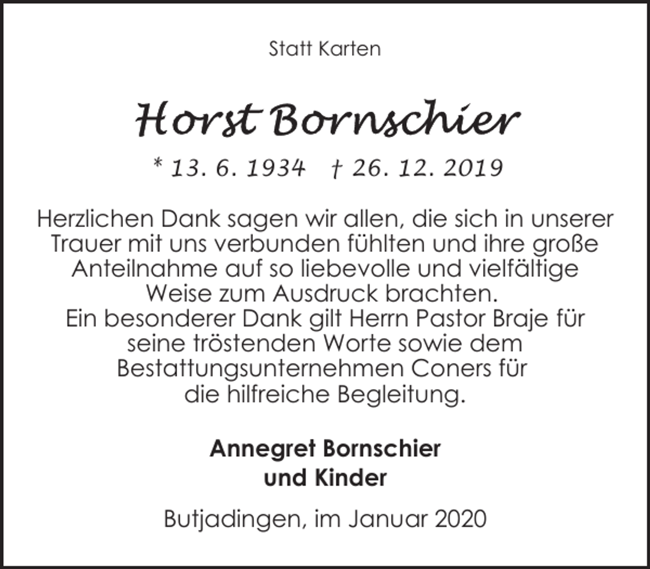<p>Statt Karten</p><p>* 13. 6. 1934</p><p>† 26. 12. 2019</p><p>Herzlichen Dank sagen wir allen, die sich in unserer<br />Trauer mit uns verbunden fühlten und ihre große<br />Anteilnahme auf so liebevolle und vielfältige<br />Weise zum Ausdruck brachten.<br />Ein besonderer Dank gilt Herrn Pastor Braje für<br />seine tröstenden Worte sowie dem<br />Bestattungsunternehmen Coners für<br />die hilfreiche Begleitung.<br />Annegret Bornschier<br />und Kinder<br />Butjadingen, im Januar 2020</p>