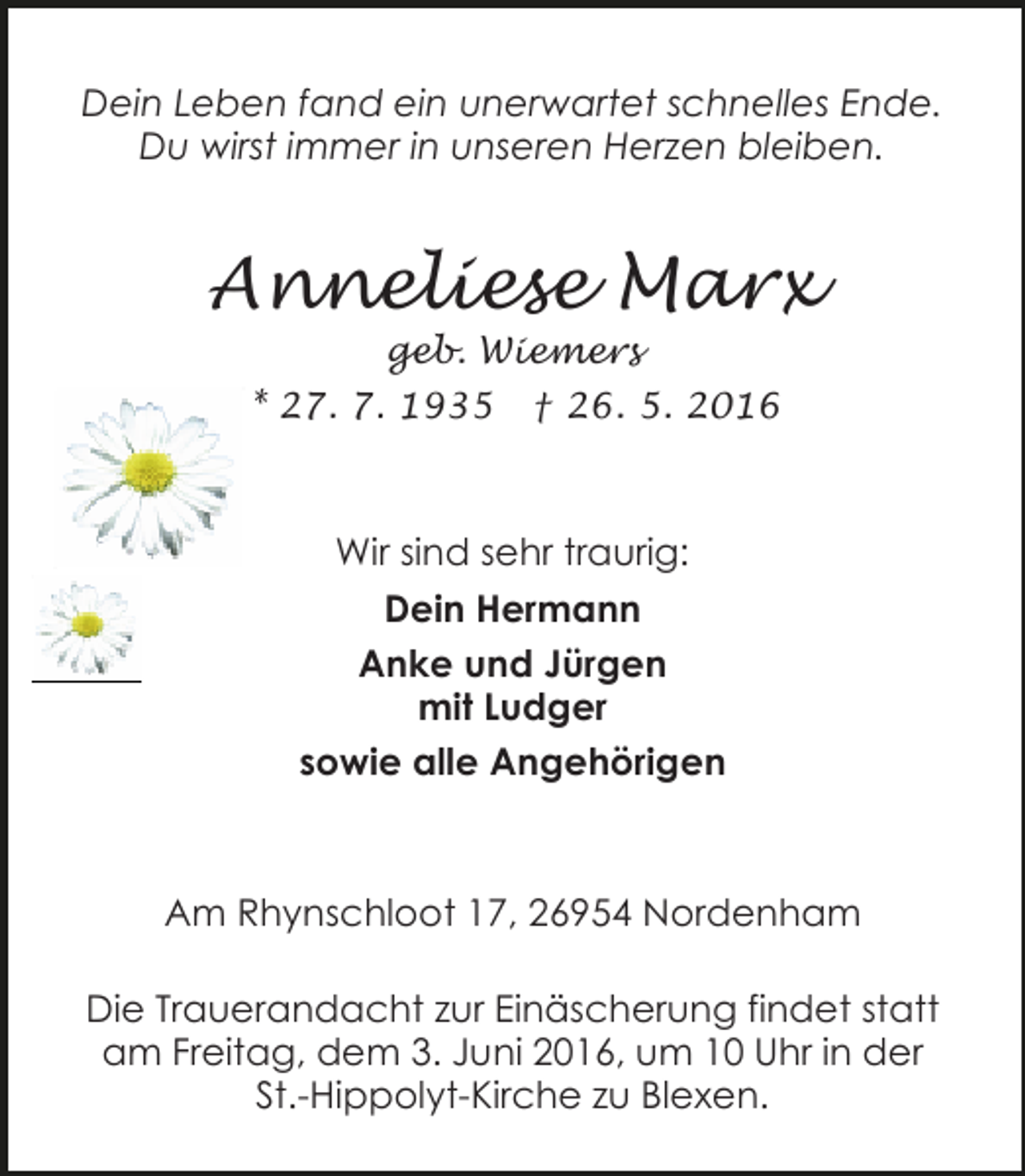 <p>Dein Leben fand ein unerwartet schnelles Ende.<br />Du wirst immer in unseren Herzen bleiben.</p><p>Anneliese Marx<br />geb. Wiemers</p><p>* 27. 7. 1935</p><p>† 26. 5. 2016</p><p>Wir sind sehr traurig:<br />Dein Hermann<br />Anke und Jürgen<br />mit Ludger<br />sowie alle Angehörigen</p><p>Am Rhynschloot 17, 26954 Nordenham<br />Die Trauerandacht zur Einäscherung findet statt<br />am Freitag, dem 3. Juni 2016, um 10 Uhr in der<br />St.-Hippolyt-Kirche zu Blexen.</p>