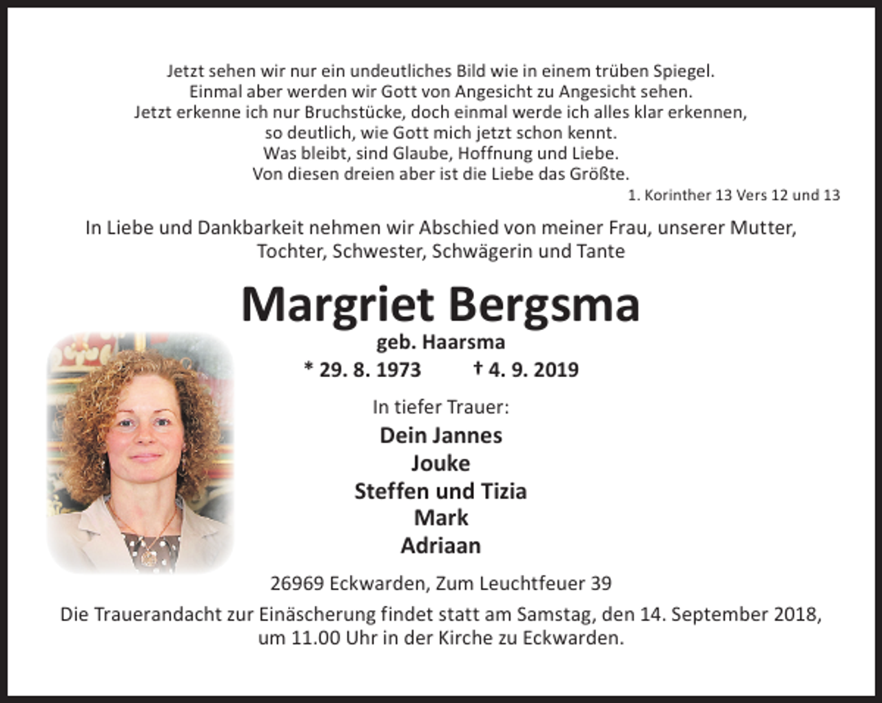 <p>Jetzt sehen wir nur ein undeutliches Bild wie in einem trüben Spiegel.<br />Einmal aber werden wir Gott von Angesicht zu Angesicht sehen.<br />Jetzt erkenne ich nur Bruchstücke, doch einmal werde ich alles klar erkennen,<br />so deutlich, wie Gott mich jetzt schon kennt.<br />Was bleibt, sind Glaube, Hoffnung und Liebe.<br />Von diesen dreien aber ist die Liebe das Größte.</p><p>1. Korinther 13 Vers 12 und 13</p><p>In Liebe und Dankbarkeit nehmen wir Abschied von meiner Frau, unserer Mutter,<br />Tochter, Schwester, Schwägerin und Tante</p><p>Margriet Bergsma<br />geb. Haarsma<br />* 29. 8. 1973<br />† 4. 9. 2019<br />In tiefer Trauer:</p><p>Dein Jannes<br />Jouke<br />Steffen und Tizia<br />Mark<br />Adriaan<br />26969 Eckwarden, Zum Leuchtfeuer 39<br />Die Trauerandacht zur Einäscherung findet statt am Samstag, den 14. September 2018,<br />um 11.00 Uhr in der Kirche zu Eckwarden.</p>