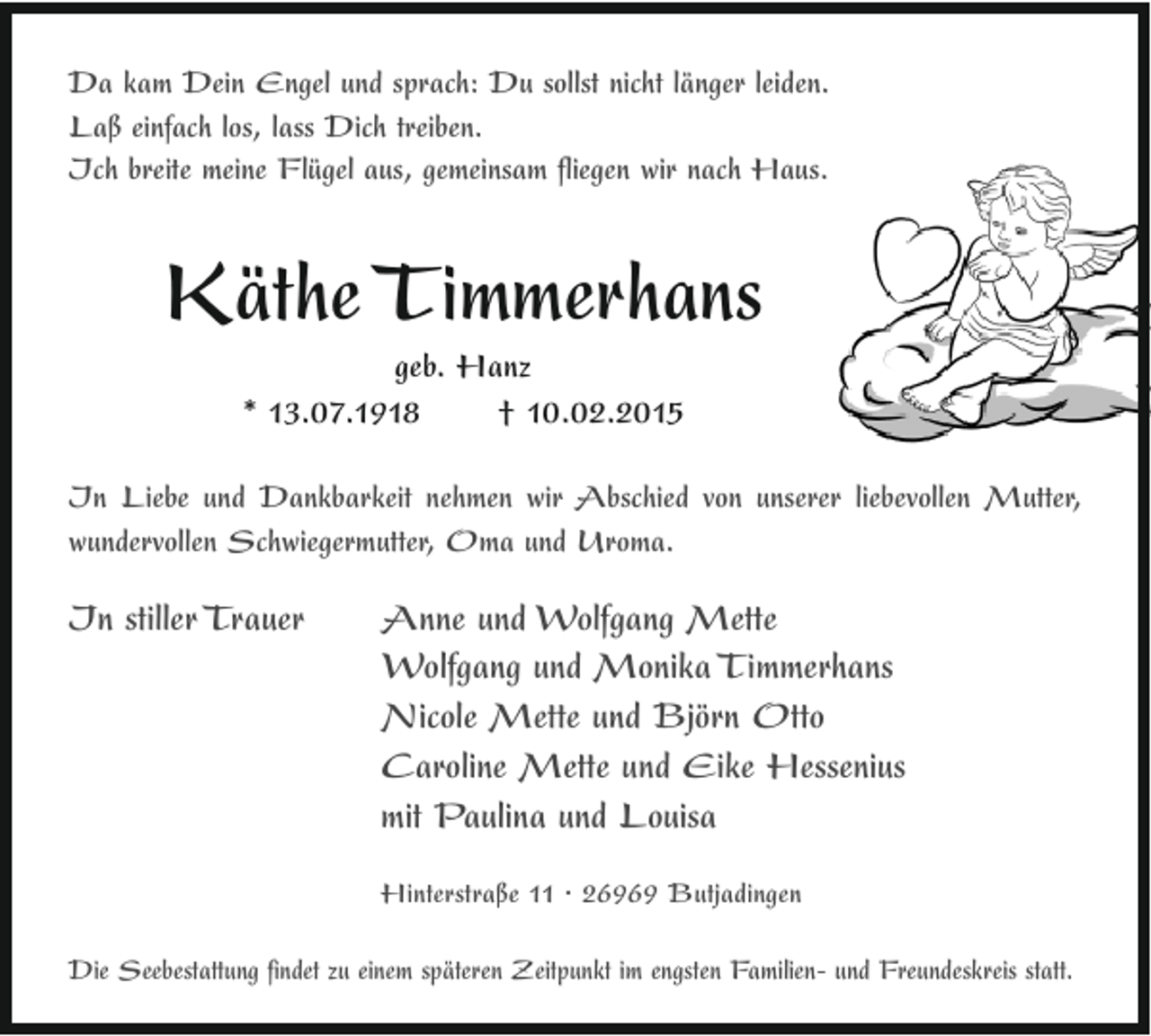 <p>Da kam Dein Engel und sprach: Du sollst nicht länger leiden.<br />Laß einfach los, lass Dich treiben.<br />Ich breite meine Flügel aus, gemeinsam fliegen wir nach Haus.</p><p>Käthe Timmerhans<br />geb. Hanz<br />* 13.07.1918<br />† 10.02.2015</p><p>In Liebe und Dankbarkeit nehmen wir Abschied von unserer liebevollen Mutter,<br />wundervollen Schwiegermutter, Oma und Uroma.</p><p>In stiller Trauer</p><p>Anne und Wolfgang Mette<br />Wolfgang und Monika Timmerhans<br />Nicole Mette und Björn Otto<br />Caroline Mette und Eike Hessenius<br />mit Paulina und Louisa<br />Hinterstraße 11 · 26969 Butjadingen</p><p>Die Seebestattung findet zu einem späteren Zeitpunkt im engsten Familien- und Freundeskreis statt.</p>
