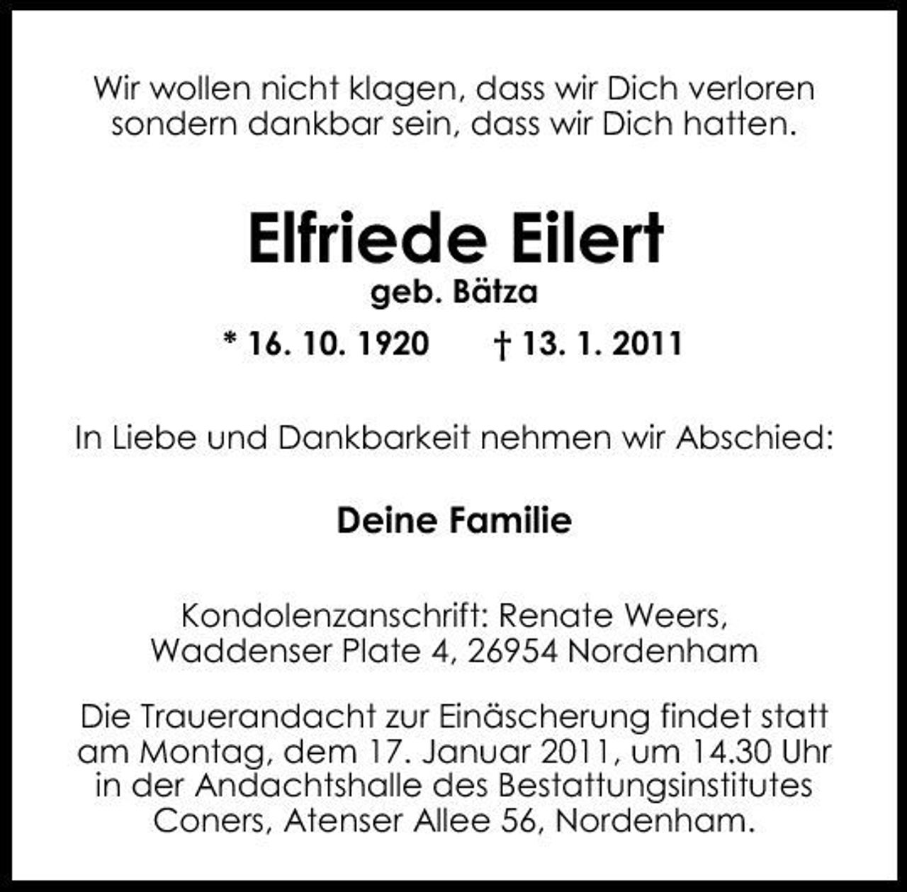 <p>Wir wollen nicht klagen, dass wir Dich verloren sondern dankbar sein, dass wir Dich hatten.</p><p>Elfriede Eilert<br />geb. Bätza * 16. 10. 1920 † 13. 1. 2011 In Liebe und Dankbarkeit nehmen wir Abschied:</p><p>Deine Familie<br />Kondolenzanschrift: Renate Weers, Waddenser Plate 4, 26954 Nordenham Die Trauerandacht zur Einäscherung findet statt am Montag, dem 17. Januar 2011, um 14.30 Uhr in der Andachtshalle des Bestattungsinstitutes Coners, Atenser Allee 56, Nordenham.</p>