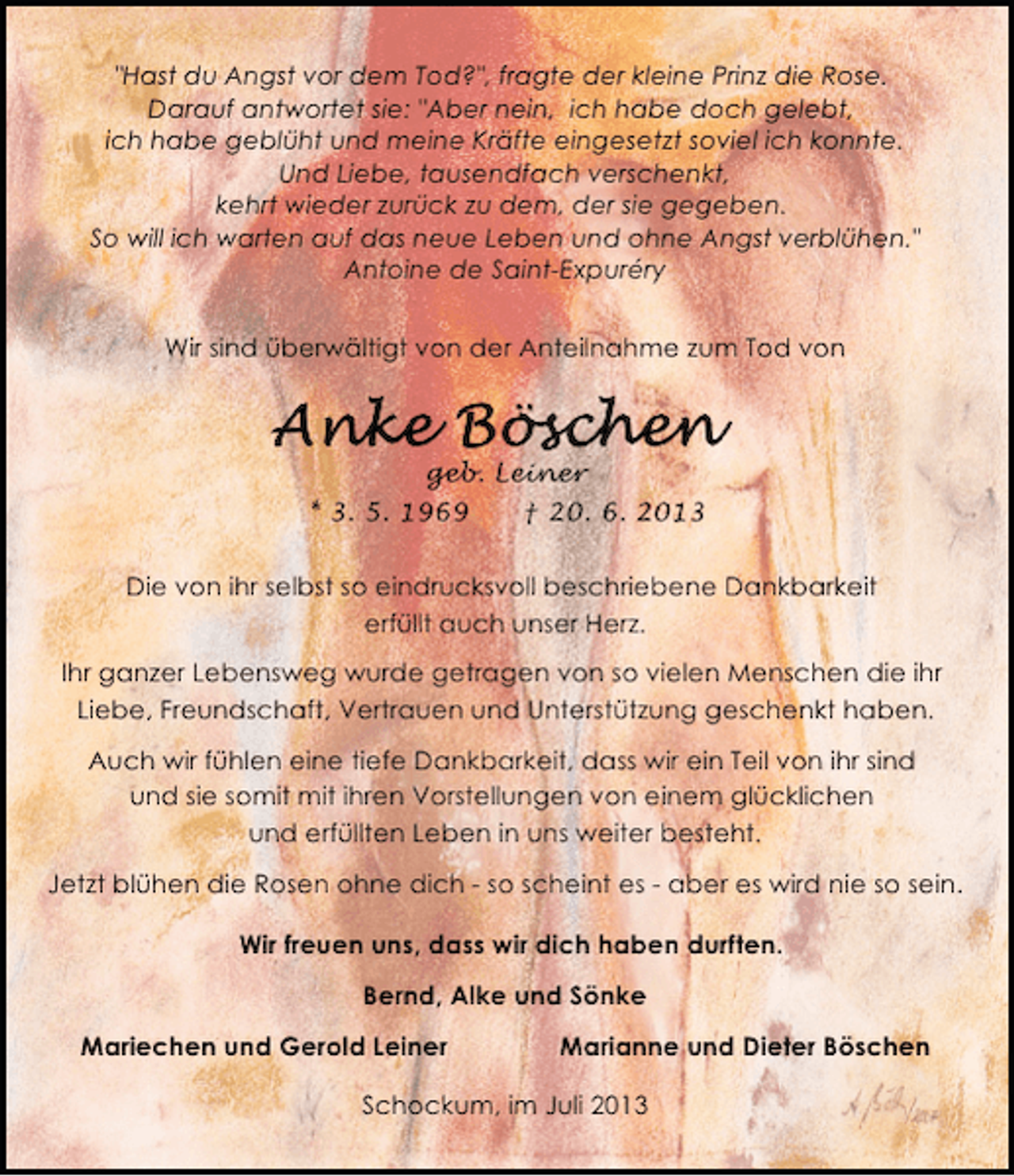 <p>"Hast du Angst vor dem Tod?", fragte der kleine Prinz die Rose.<br />Darauf antwortet sie: "Aber nein, ich habe doch gelebt,<br />ich habe geblüht und meine Kräfte eingesetzt soviel ich konnte.<br />Und Liebe, tausendfach verschenkt,<br />kehrt wieder zurück zu dem, der sie gegeben.<br />So will ich warten auf das neue Leben und ohne Angst verblühen."<br />Antoine de Saint-Expuréry<br />Wir sind überwältigt von der Anteilnahme zum Tod von</p><p>geb. Leiner<br />* 3. 5. 1969</p><p>† 20. 6. 2013</p><p>Die von ihr selbst so eindrucksvoll beschriebene Dankbarkeit<br />erfüllt auch unser Herz.<br />Ihr ganzer Lebensweg wurde getragen von so vielen Menschen die ihr<br />Liebe, Freundschaft, Vertrauen und Unterstützung geschenkt haben.<br />Auch wir fühlen eine tiefe Dankbarkeit, dass wir ein Teil von ihr sind<br />und sie somit mit ihren Vorstellungen von einem glücklichen<br />und erfüllten Leben in uns weiter besteht.<br />Jetzt blühen die Rosen ohne dich - so scheint es - aber es wird nie so sein.<br />Wir freuen uns, dass wir dich haben durften.<br />Bernd, Alke und Sönke<br />Mariechen und Gerold Leiner</p><p>Marianne und Dieter Böschen</p><p>Schockum, im Juli 2013</p>