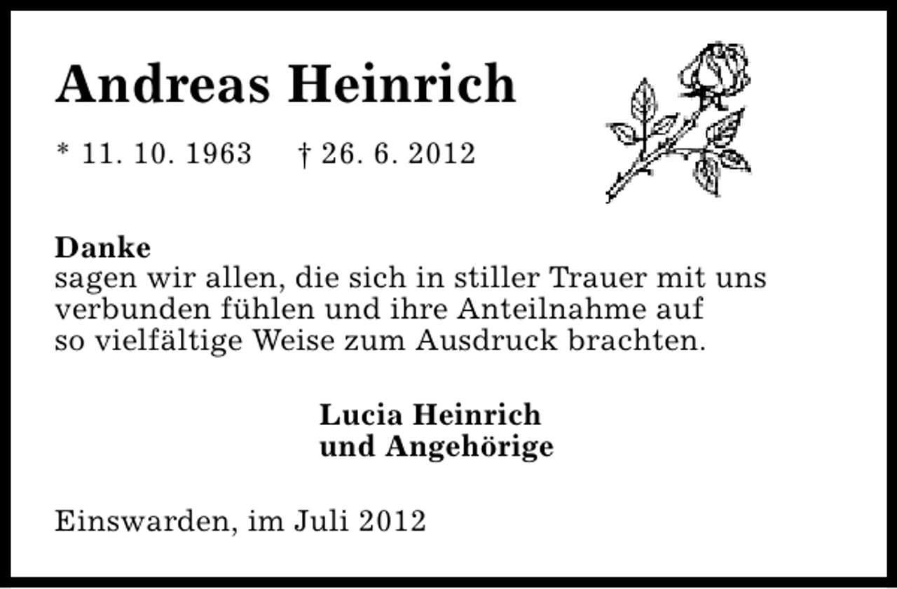 <p>Andreas Heinrich<br />* 11. 10. 1963</p><p>† 26. 6. 2012</p><p>Danke<br />sagen wir allen, die sich in stiller Trauer mit uns<br />verbunden fühlen und ihre Anteilnahme auf<br />so vielfältige Weise zum Ausdruck brachten.<br />Lucia Heinrich<br />und Angehörige<br />Einswarden, im Juli 2012</p>