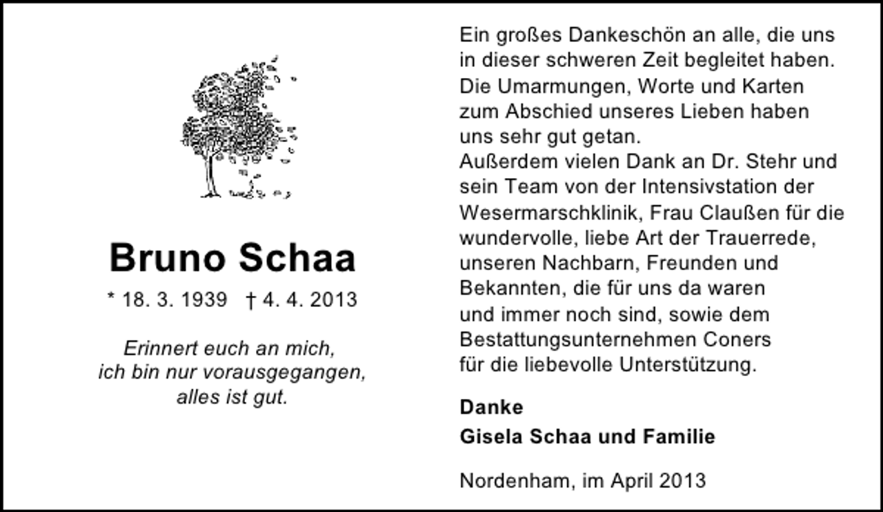 <p>Bruno Schaa<br />* 18. 3. 1939 † 4. 4. 2013<br />Erinnert euch an mich,<br />ich bin nur vorausgegangen,<br />alles ist gut.</p><p>Ein großes Dankeschön an alle, die uns<br />in dieser schweren Zeit begleitet haben.<br />Die Umarmungen, Worte und Karten<br />zum Abschied unseres Lieben haben<br />uns sehr gut getan.<br />Außerdem vielen Dank an Dr. Stehr und<br />sein Team von der Intensivstation der<br />Wesermarschklinik, Frau Claußen für die<br />wundervolle, liebe Art der Trauerrede,<br />unseren Nachbarn, Freunden und<br />Bekannten, die für uns da waren<br />und immer noch sind, sowie dem<br />Bestattungsunternehmen Coners<br />für die liebevolle Unterstützung.</p><p>Danke<br />Gisela Schaa und Familie<br />Nordenham, im April 2013</p>
