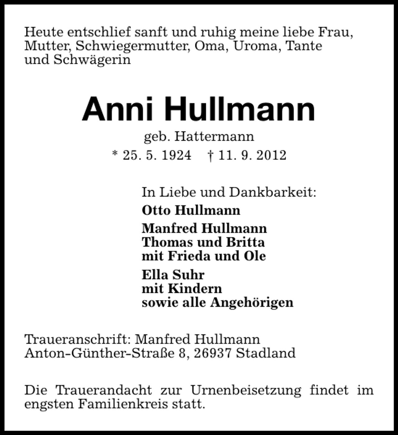 <p>Heute entschlief sanft und ruhig meine liebe Frau,<br />Mutter, Schwiegermutter, Oma, Uroma, Tante<br />und Schwägerin</p><p>Anni Hullmann<br />geb. Hattermann<br />* 25. 5. 1924 † 11. 9. 2012</p><p>In Liebe und Dankbarkeit:<br />Otto Hullmann<br />Manfred Hullmann<br />Thomas und Britta<br />mit Frieda und Ole<br />Ella Suhr<br />mit Kindern<br />sowie alle Angehörigen<br />Traueranschrift: Manfred Hullmann<br />Anton-Günther-Straße 8, 26937 Stadland<br />Die Trauerandacht zur Urnenbeisetzung findet im<br />engsten Familienkreis statt.</p>