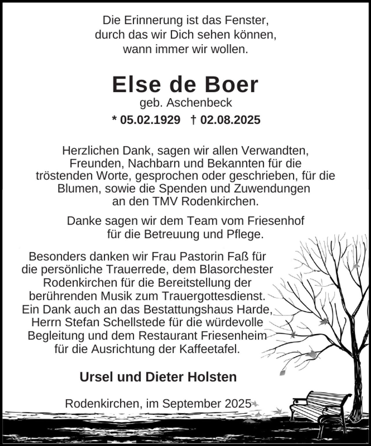 <p>Die Erinnerung ist das Fenster,<br />durch das wir Dich sehen können,<br />wann immer wir wollen.</p><p>Else de Boer</p><p>geb. Aschenbeck<br />* 05.02.1929 † 02.08.2025<br />Herzlichen Dank, sagen wir allen Verwandten,<br />Freunden, Nachbarn und Bekannten für die<br />tröstenden Worte, gesprochen oder geschrieben, für die<br />Blumen, sowie die Spenden und Zuwendungen<br />an den TMV Rodenkirchen.<br />Danke sagen wir dem Team vom Friesenhof<br />für die Betreuung und Pflege.<br />Besonders danken wir Frau Pastorin Faß für<br />die persönliche Trauerrede, dem Blasorchester<br />Rodenkirchen für die Bereitstellung der<br />berührenden Musik zum Trauergottesdienst.<br />Ein Dank auch an das Bestattungshaus Harde,<br />Herrn Stefan Schellstede für die würdevolle<br />Begleitung und dem Restaurant Friesenheim<br />für die Ausrichtung der Kaffeetafel.</p><p>Ursel und Dieter Holsten<br />Rodenkirchen, im September 2025</p>