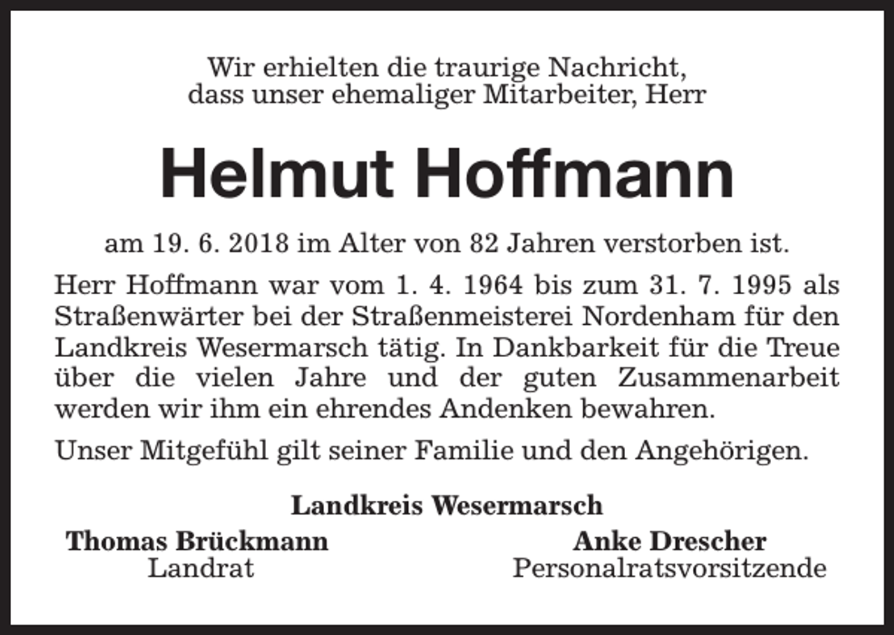 <p>Wir erhielten die traurige Nachricht,<br />dass unser ehemaliger Mitarbeiter, Herr</p><p>Helmut Hoffmann<br />am 19. 6. 2018 im Alter von 82 Jahren verstorben ist.<br />Herr Hoffmann war vom 1. 4. 1964 bis zum 31. 7. 1995 als<br />Straßenwärter bei der Straßenmeisterei Nordenham für den<br />Landkreis Wesermarsch tätig. In Dankbarkeit für die Treue<br />über die vielen Jahre und der guten Zusammenarbeit<br />werden wir ihm ein ehrendes Andenken bewahren.<br />Unser Mitgefühl gilt seiner Familie und den Angehörigen.<br />Landkreis Wesermarsch<br />Thomas Brückmann<br />Anke Drescher<br />Landrat<br />Personalratsvorsitzende</p>