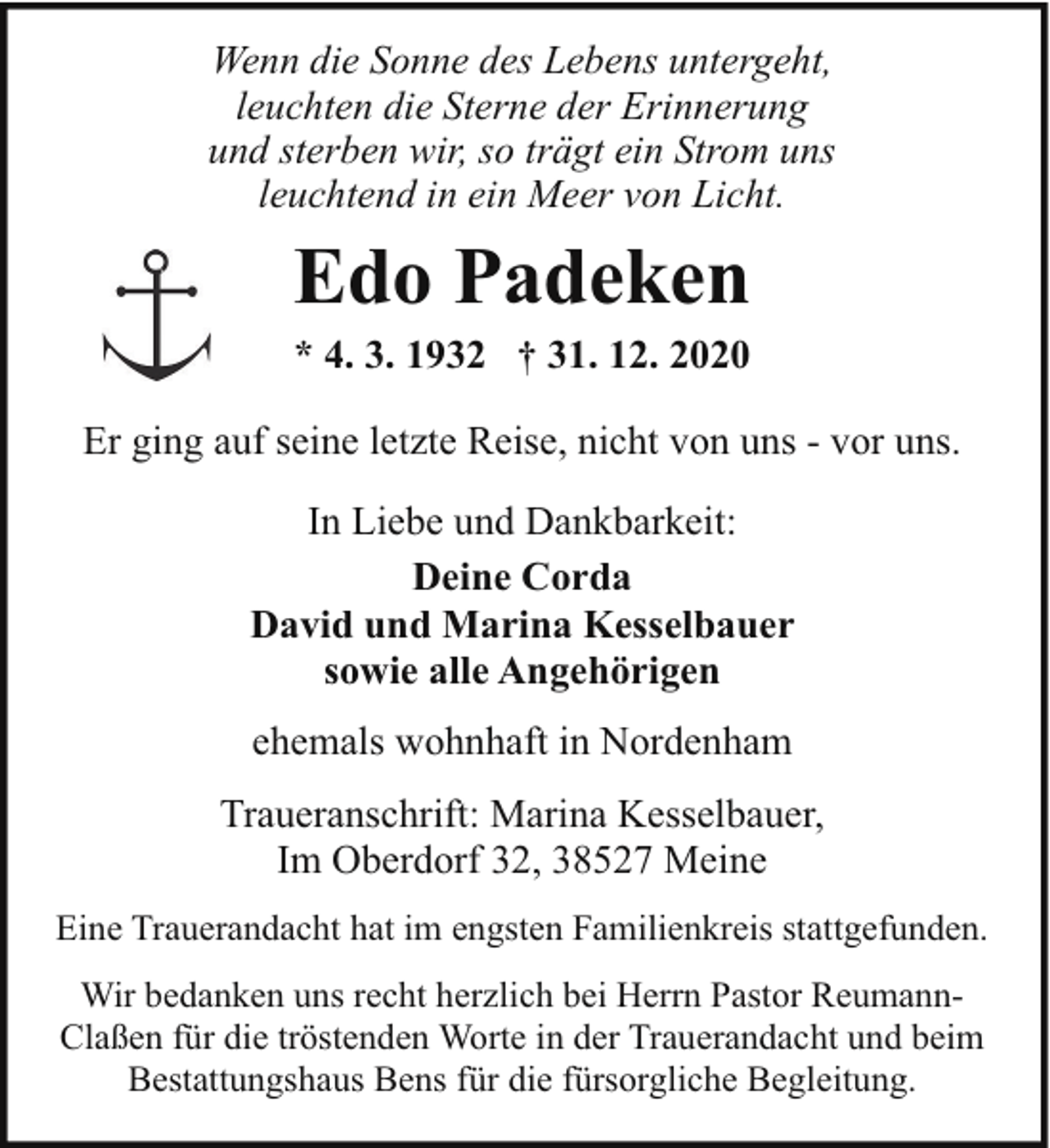 <p>Wenn die Sonne des Lebens untergeht,<br />leuchten die Sterne der Erinnerung<br />und sterben wir, so trägt ein Strom uns<br />leuchtend in ein Meer von Licht.</p><p>Edo Padeken<br />* 4. 3. 1932 † 31. 12. 2020</p><p>Er ging auf seine letzte Reise, nicht von uns - vor uns.<br />In Liebe und Dankbarkeit:<br />Deine Corda<br />David und Marina Kesselbauer<br />sowie alle Angehörigen<br />ehemals wohnhaft in Nordenham<br />Traueranschrift: Marina Kesselbauer,<br />Im Oberdorf 32, 38527 Meine<br />Eine Trauerandacht hat im engsten Familienkreis stattgefunden.<br />Wir bedanken uns recht herzlich bei Herrn Pastor ReumannClaßen für die tröstenden Worte in der Trauerandacht und beim<br />Bestattungshaus Bens für die fürsorgliche Begleitung.</p>