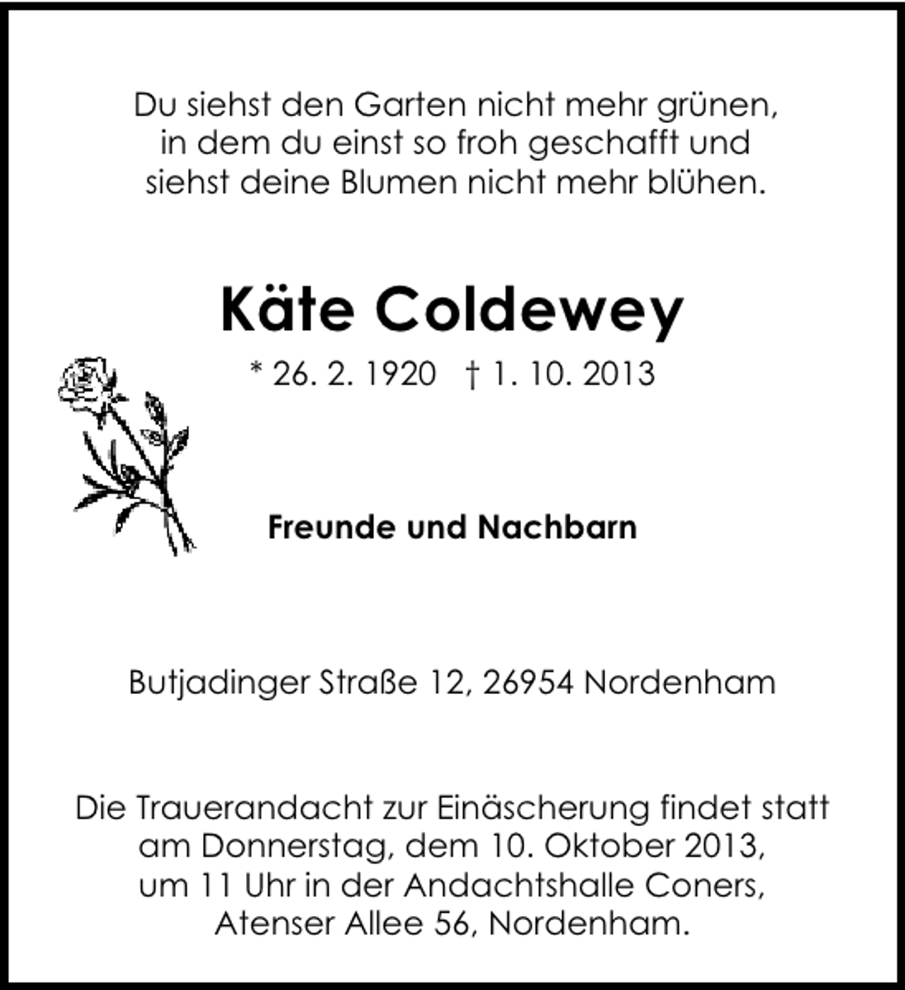 <p>Du siehst den Garten nicht mehr grünen,<br />in dem du einst so froh geschafft und<br />siehst deine Blumen nicht mehr blühen.</p><p>Käte Coldewey<br />* 26. 2. 1920 † 1. 10. 2013</p><p>Freunde und Nachbarn</p><p>Butjadinger Straße 12, 26954 Nordenham</p><p>Die Trauerandacht zur Einäscherung findet statt<br />am Donnerstag, dem 10. Oktober 2013,<br />um 11 Uhr in der Andachtshalle Coners,<br />Atenser Allee 56, Nordenham.</p>