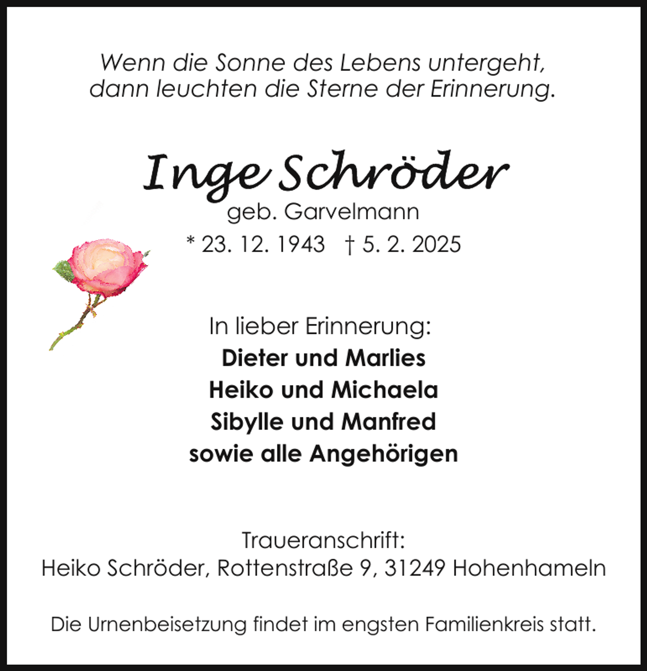 <p>Wenn die Sonne des Lebens untergeht,<br />dann leuchten die Sterne der Erinnerung.</p>
<p>geb. Garvelmann<br />* 23. 12. 1943 † 5. 2. 2025</p>
<p>In lieber Erinnerung:<br />Dieter und Marlies<br />Heiko und Michaela<br />Sibylle und Manfred<br />sowie alle Angehörigen<br />Traueranschrift:<br />Heiko Schröder, Rottenstraße 9, 31249 Hohenhameln<br />Die Urnenbeisetzung findet im engsten Familienkreis statt.</p>