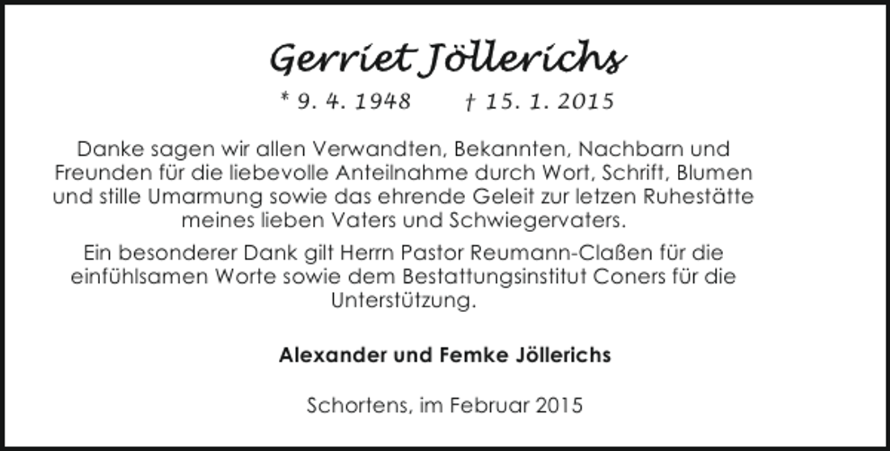 <p>* 9. 4. 1948</p><p>† 15. 1. 2015</p><p>Danke sagen wir allen Verwandten, Bekannten, Nachbarn und<br />Freunden für die liebevolle Anteilnahme durch Wort, Schrift, Blumen<br />und stille Umarmung sowie das ehrende Geleit zur letzen Ruhestätte<br />meines lieben Vaters und Schwiegervaters.<br />Ein besonderer Dank gilt Herrn Pastor Reumann-Claßen für die<br />einfühlsamen Worte sowie dem Bestattungsinstitut Coners für die<br />Unterstützung.<br />Alexander und Femke Jöllerichs<br />Schortens, im Februar 2015</p>