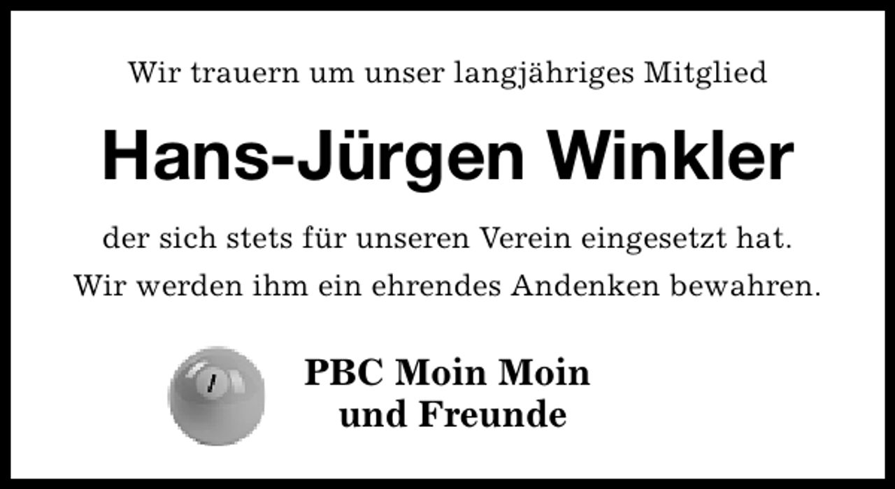 <p>Wir trauern um unser langjähriges Mitglied</p><p>Hans-Jürgen Winkler<br />der sich stets für unseren Verein eingesetzt hat.<br />Wir werden ihm ein ehrendes Andenken bewahren.</p><p>PBC Moin Moin<br />und Freunde</p>