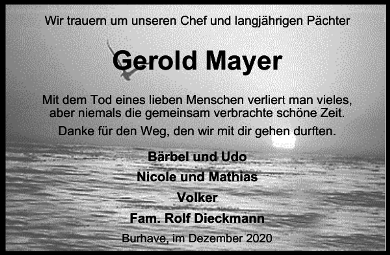 <p>Wir trauern um unseren Chef und langjährigen Pächter</p><p>Gerold Mayer<br />rt man vieles,<br />Mit dem Tod eines lieben Menschen verliert<br />aber niemals die gemeinsam verbrachte schöne Zeit.<br />Danke für den Weg, den wir mit dir gehen durf<br />rften.</p><p>Bärbel und Udo<br />Nicole und Mathias<br />Volker<br />Fam. Rolf Dieckmann<br />Burhave, im Dezember 2020</p>