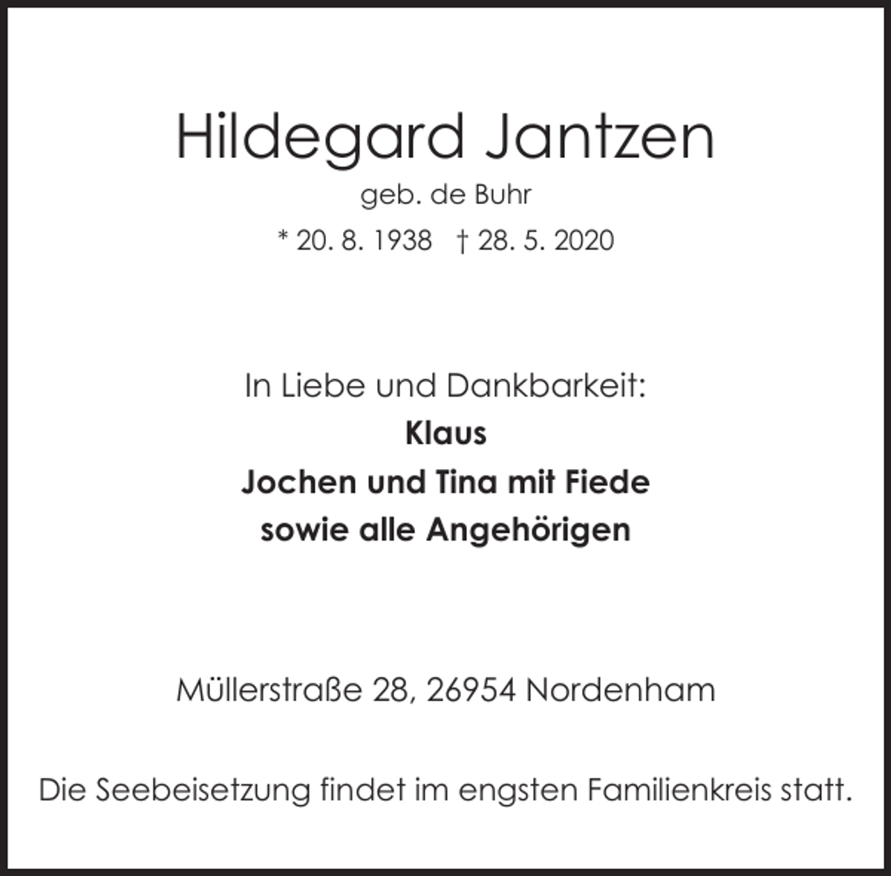 <p>Hildegard Jantzen<br />geb. de Buhr</p><p>* 20. 8. 1938 † 28. 5. 2020</p><p>In Liebe und Dankbarkeit:<br />Klaus<br />Jochen und Tina mit Fiede<br />sowie alle Angehörigen</p><p>Müllerstraße 28, 26954 Nordenham<br />Die Seebeisetzung findet im engsten Familienkreis statt.</p>