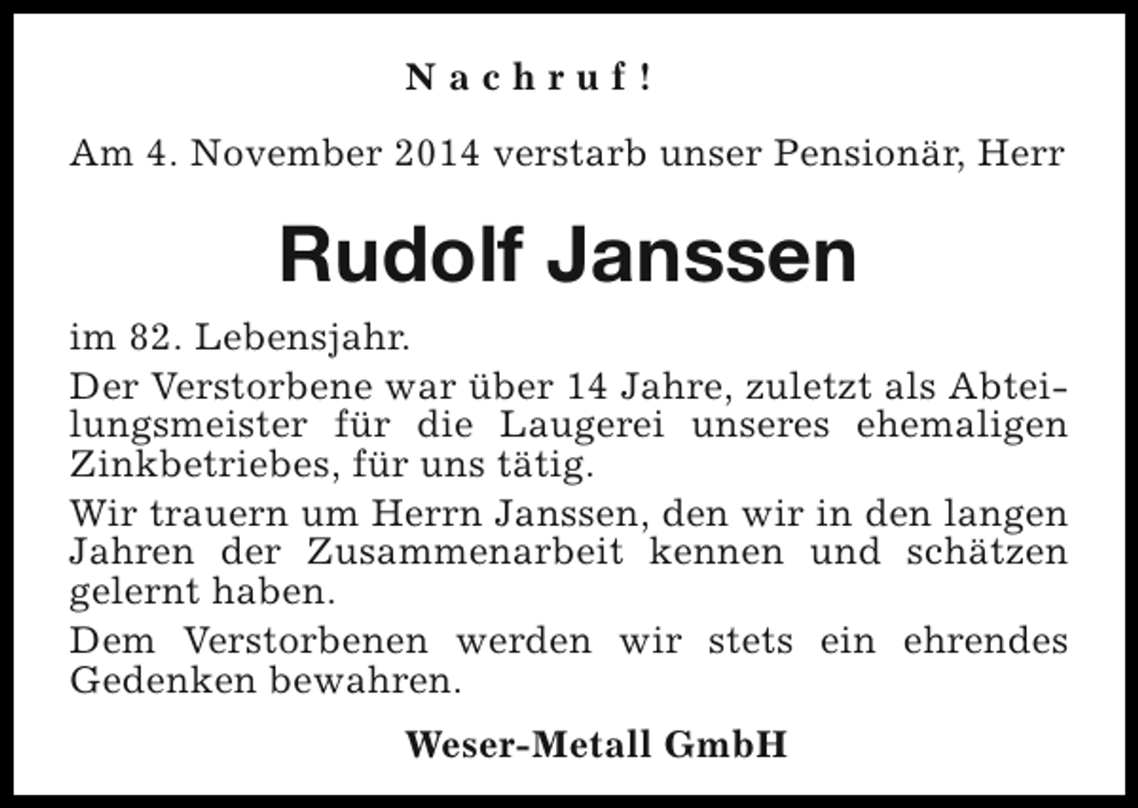 <p>Nachruf!<br />Am 4. November 2014 verstarb unser Pensionär, Herr</p><p>Rudolf Janssen<br />im 82. Lebensjahr.<br />Der Verstorbene war über 14 Jahre, zuletzt als Abteilungsmeister für die Laugerei unseres ehemaligen<br />Zinkbetriebes, für uns tätig.<br />Wir trauern um Herrn Janssen, den wir in den langen<br />Jahren der Zusammenarbeit kennen und schätzen<br />gelernt haben.<br />Dem Verstorbenen werden wir stets ein ehrendes<br />Gedenken bewahren.<br />Weser-Metall GmbH</p>