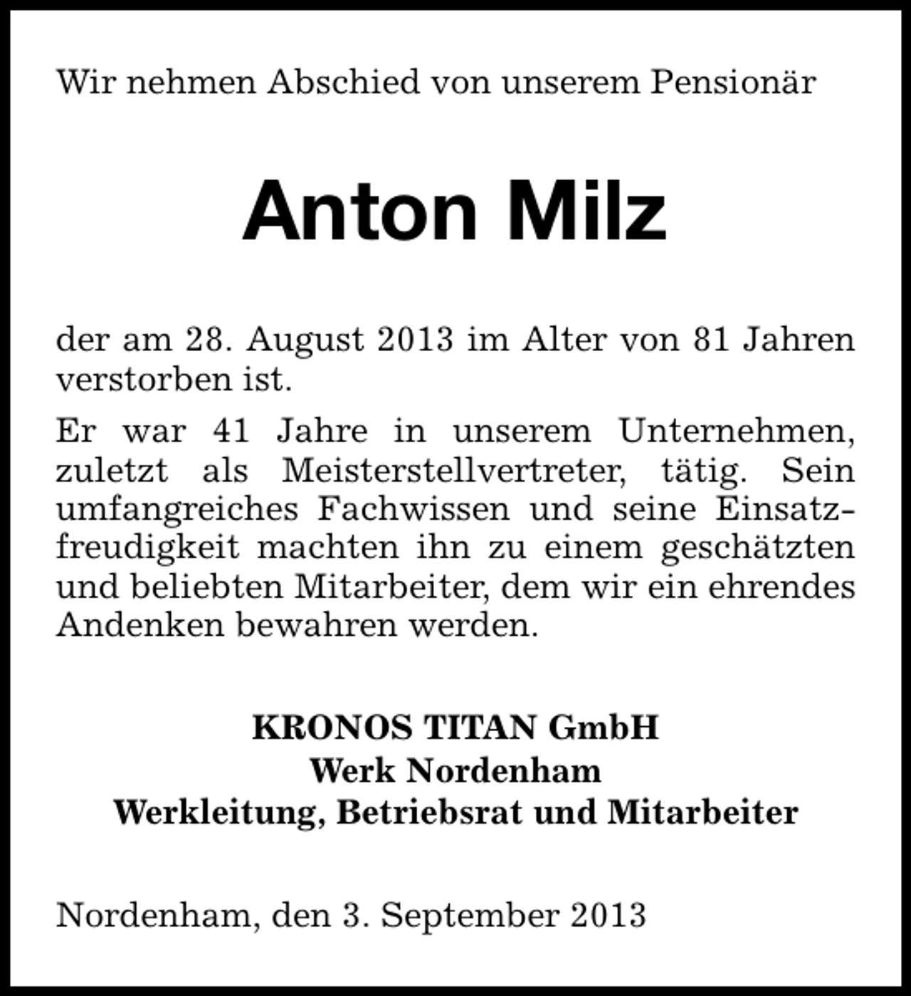 <p>Wir nehmen Abschied von unserem Pensionär</p><p>Anton Milz<br />der am 28. August 2013 im Alter von 81 Jahren<br />verstorben ist.<br />Er war 41 Jahre in unserem Unternehmen,<br />zuletzt als Meisterstellvertreter, tätig. Sein<br />umfangreiches Fachwissen und seine Einsatzfreudigkeit machten ihn zu einem geschätzten<br />und beliebten Mitarbeiter, dem wir ein ehrendes<br />Andenken bewahren werden.<br />KRONOS TITAN GmbH<br />Werk Nordenham<br />Werkleitung, Betriebsrat und Mitarbeiter<br />Nordenham, den 3. September 2013</p>