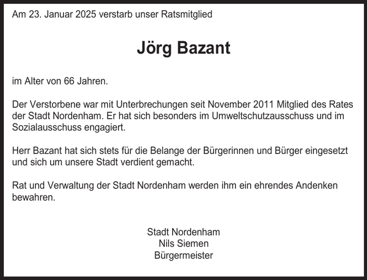 <p>Am 23. Januar 2025 verstarb unser Ratsmitglied</p><p>Jörg Bazant<br />im Alter von 66 Jahren.<br />Der Verstorbene war mit Unterbrechungen seit November 2011 Mitglied des Rates<br />der Stadt Nordenham. Er hat sich besonders im Umweltschutzausschuss und im<br />Sozialausschuss engagiert.<br />Herr Bazant hat sich stets für die Belange der Bürgerinnen und Bürger eingesetzt<br />und sich um unsere Stadt verdient gemacht.<br />Rat und Verwaltung der Stadt Nordenham werden ihm ein ehrendes Andenken<br />bewahren.<br />Stadt Nordenham<br />Nils Siemen<br />Bürgermeister</p>